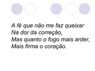 A fé que não me faz queixar
Na dor da correção,
Mas quanto o fogo mais arder,
Mais firma o coração.