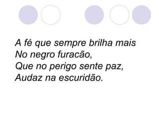 A fé que sempre brilha mais
No negro furacão,
Que no perigo sente paz,
Audaz na escuridão.