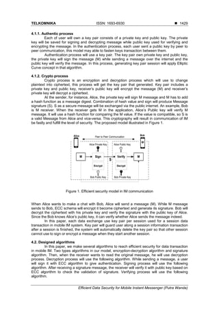 TELKOMNIKA ISSN: 1693-6930 
Efficient Data Security for Mobile Instant Messenger (Putra Wanda)
1429
4.1.1. Authentic process
Each of user will own a key pair consists of a private key and public key. The private
key will be saved for signing and decrypting message while public key used for verifying and
encrypting the message. In the authentication process, each user sent a public key by peer to
peer communication, this model may able to fasten keys transaction between them.
Authentication process will use a key pair. The key pair own private key and public key,
the private key will sign the message (M) while sending a message over the internet and the
public key will verify the message. In this process, generating key pair session will apply Elliptic
Curve concept in that algorithm.
4.1.2. Crypto process
Crypto process is an encryption and decryption process which will use to change
plaintext into ciphertext, this process will get the key pair that generated. Key pair includes a
private key and public key, receiver’s public key will encrypt the message (M) and receiver’s
private key will decrypt a ciphertext.
At the sender, for instance, Alice, the private key will sign M message and M has to add
a hash function as a message digest. Combination of hash value and sign will produce Message
signature (S). S as a secure message will be exchanged via the public internet. An example, Bob
is M receiver. When the receiver gets M in the application, Alice’s Public key will verify M
message. It will use a hash function for comparing the M value. If the value is compatible, so S is
a valid Message from Alice and vice-versa. This cryptography will result in communication of IM
be fastly and fulfill the level of security. The proposed model illustrated in Figure 1.
M Sign Verify M
Alice Private Key
Alice Bob
Encrypt Decrypt
S
Alice Public Key
Bob Public Key Bob Private Key
Peer to Peer Communcation
Figure 1. Efficient security model in IM communication
When Alice wants to make a chat with Bob, Alice will send a message (M). While M message
sends to Bob, ECC schema will encrypt it become ciphertext and generate its signature. Bob will
decrypt the ciphertext with his private key and verify the signature with the public key of Alice.
Since the Bob knows Alice’s public key, it can verify whether Alice sends the message indeed.
In this paper, each data exchange use key pair per session used for a session data
transaction in mobile IM system. Key pair will guard user along a session information transaction
after a session is finished, the system will automatically delete the key pair so that other session
cannot use to sign or encrypt a message when they start another session.
4.2. Designed algorithms
In this paper, we make several algorithms to reach efficient security for data transaction
in mobile IM. Two types algorithms in our model, encryption-decryption algorithm and signature
algorithm. Then, when the receiver wants to read the original message, he will use decryption
process. Decryption process will use the following algorithm. While sending a message, a user
will sign it with ECC algorithm to give authentication. Signing process will use the following
algorithm. After receiving a signature message, the receiver will verify it with public key based on
ECC algorithm to check the validation of signature. Verifying process will use the following
algorithm.
 
