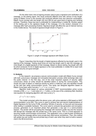 TELKOMNIKA ISSN: 1693-6930 
Efficient Data Security for Mobile Instant Messenger (Putra Wanda)
1431
On the other hand, time of signing process uses to give a signature and verification of a
message. In the testing report, this study produced different time with various of key length.
Using of Elliptic Curve in this process has produced efficient time and resource computation,
Elliptic Curve concept with key length 224 and 256 bit own good level of signing and verifying
process. Therefore, these key size is preferable for implementing in mobile IM. Another aspect
of the testing part is the signature length of the message. It is the random character of a
message after hash processing finished. Signature length will affect the use of internal memory
in the mobile device. The result of signature length shown in Figure 3.
Figure 3. Length of message signature with Elliptic Curve
Figure 3 describes that the length of digital signature affected by key length used in the
signing of the message. Testing result show as more key length used to sign the message, as
more length of a digital signature of that message. Based on above testing, key length with 256
bit which produces 72 bit of digital signature is the most preferable in mobile IM to reach both
efficient security and good strength.
6. Analysis
In this research, we propose a secure communication model with Elliptic Curve concept
with both authentication message and encryption-decryption process while exchange data over
the public internet. In the first step, one of the most important aspects of security called
authentication where an entity should be identified before or during the communication. This
avoids any type of attack or malicious activity by which a malicious user and identifies himself
as the real user while communication occurs. This study use designed algorithm based on
Elliptic Curve basic within formula
Algorithm build based on various parameter in NIST recommendation prime curves
includes p-256, and value of while is the size of the underlying field, therefore
new equation for designing algorithm with new curve ( ):
This model computed within the above curve, with prime selected p-256 based on NIST
recommendation curve [24]. This curve is used to achieve fast and secure implementations of
Digital Signature for the curve P-256, providing 128-bits of security, on low-cost and low-power
when testing in available hardware. The curve used to compute key generation and encryption
process, generation is an important phase that generates a key pair in a communication
session. The sender will be encrypting the message with receiver’s public key and the receiver
will decrypt the message with the private key in the same curve. This is a novel approach to
securing mobile communication environment. This application runs in peer-to-peer architecture
chat so that the message will be more private than client-server architecture. Then, this method
will update key pair (public key and private key) of each user when they want to build a session
chat in the IM environment.
 