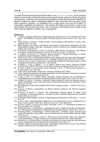 ISSN: 1693-6930
TELKOMNIKA Vol. 16, No. 3, June 2018: 1426-1434
1434
in mobile IM security with key length 256 bit within curve . It has produced
efficient in time to each of security process include generating key, signing, verifying, encryption
and decryption. Therefore, this security method suitable to mobile IM environment. Besides, EC
algorithm outperform others cryptography algorithms both symmetric and asymmetric block
cipher algorithms. Besides, it is compatible with a mobile phone which has the limitation of
computation capabilities and resources. This research still testing in text format, so that it next
time probably will use other data format. Then, to increase authentication level, it needs to add
SHA-3 (Keccak) algorithm in Elliptic Curve Cryptography.
References
[1] T Sutikno, D Stiawan, IMI Subroto. Fortifying Big Data infrastructures to Face Security and Privacy
Issues. TELKOMNIKA (Telecommunication Computing Electronics and Control). 2014; 12(4): 751-
752.
[2] O Nait Hamoud, T Kenaza, Y Challal. Security in device-to-device communications: a survey. in IET
Networks, 2018; 7(1):14-22.
[3] Mehdi Dadkhah, Tole Sutikno, Shahaboddin Shamshirband, Social Network Applications and Free
Online Mobile Numbers: Real Risk, International Journal of Electrical and Computer Engineering
(IJECE), 2015: 5(2):175-176
[4] M Al-Qurishi, M Al-Rakhami, A Alamri, M Alrubaian, SMM Rahman, MS Hossain. Sybil Defense
Techniques in Online Social Networks: A Survey. in IEEE Access; 2017; 5:1200-1219.
[5] C. Anglano, M. Canonico, M. Guazzone, Forensic analysis of Telegram Messenger on Android
smartphones, Digital Investigation, Elsevier; 2017; 23: 31-49,
[6] S Park, K Cho, BG Lee. What makes smartphone users satisfied with the mobile instant messenger?:
Social presence, flow, and self-disclosure. Int. J. Multimed. Ubiquitous Eng. 2014; 9(11) :315–324.
[7] C Wang, X Guo, Y Chen, Y Wang, B Liu. Personal PIN Leakage from Wearable Devices. In IEEE
Transactions on Mobile Computing; 2018; 17(3): 646-660.
[8] B Rashidi, C Fung, A Nguyen, T Vu, E Bertino. Android User Privacy Preserving Through
Crowdsourcing. in IEEE Transactions on Information Forensics and Security, 2018; 13(3): 773-787.
[9] M Yusof, A Abidin. A secure private instant messenger. in Proc. 17
th
Ascia-Pacific Conference on
Communications, 2011; 821-825.
[10] L Ham. Group Authentication. IEEE Trans. Vehicular Technology; 2013; 62(9).
[11] L Ham. Agent Based Secured e-Shopping Using Elliptic Curve Cryptography. International Journal of
Advanced Science and Technology; 2012; 38.
[12] Y Zhu, L Yan, J Li. Mobile Internet Information Security Analysis and Countermeasures.
TELKOMNIKA (Telecommunication Computing Electronics and Control). 2016: 14(3A): 333~337
[13] Dadkhah M, Sutikno T. Phishing or hijacking? Forgers hijacked DU journal by copying content of
another authenticate journal. Indonesian Journal of Electrical Engineering and Informatics (IJEEI).
2015; 3(3): 119-120.
[14] NB Al Barghuthi, H Said. Social networks IM forensics: Encryption analysis. J. Commun. 2013; 8(11):
708–715.
[15] Forouzan, A Behrouz. Cryptography and Network Security. Singapore. Mc Graw-Hill Education
(Asia), 2008
[16] M Azrour, M Ouanan, Y Farhaou, SIP Authentication Protocols Based on Elliptic Curve
Cryptography: Survey and comparison. Indonesian Journal of Electrical Engineering and Computer
Science 2016: 4(1): 231-239
[17] N Harigopal KB Ponnapalli, A Saxena. A Digital Signature Architecture for Web Apps. J. ComSoc.
2013; 13.
[18] L Harn, J Ren. Generalized Digital Certificate for User Authentication and Key Establishment for
Secure Communications. IEEE Trans. Wireless Comm. 2011; 10(7): 2372-2379.
[19] M Yusof, A Abidin. A secure private instant messenger. in Proc. 17
th
Ascia-Pacific Conference on
Communications, 2011; 821-825.
[20] M Domingo-Prieto, J. Arnedo-Moreno. Lightweight Security for JXME-Proxied Relay Authentication.
2011 14th International Conference on Network-Based Information Systems, Tirana, 2011: 104-111.
[21] M Domingo-Prieto, J Arnedo-Moreno, J Herrera-Joancomart´, J Prieto-Bl´ azquez. Towards secure
mobile P2P applications using JXME. Journal of Internet Services and Information Security (JISIS),
2012; 2(1):1-21
[22] J Arnedo-Moreno, K Matsuo, L Barolli, F Xhafa. Secure Communication Setup for a P2P-Based
JXTA-Overlay Platform. in IEEE Transactions on Industrial Electronics; 2011; 58(6): 2086-2096
[23] NA Kofahim. An Empirical Study to Compare the Performance of some Symmetric and Asymmetric
Ciphers. International Journal of Security and Its Applications. 2013;7(5):1-16.
[24] M Adalier. Efficient and Secure Elliptic Curve Cryptography Implementation of Curve P-256, National
Institute of Standards and Technology (NIST) Article, 2017.
 
