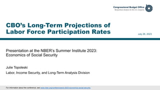 Presentation at the NBER’s Summer Institute 2023:
Economics of Social Security
July 26, 2023
Julie Topoleski
Labor, Income Security, and Long-Term Analysis Division
CBO’s Long-Term Projections of
Labor Force Participation Rates
For information about the conference, see www.nber.org/conferences/si-2023-economics-social-security.
 