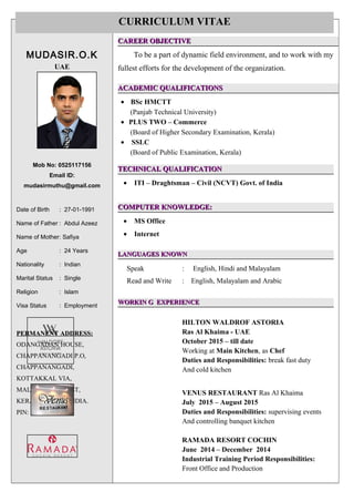 `
MUDASIR.O.K
UAE
Mob No: 0525117156
Email ID:
mudasirmuthu@gmail.com
Date of Birth : 27-01-1991
Name of Father : Abdul Azeez
Name of Mother: Safiya
Age : 24 Years
Nationality : Indian
Marital Status : Single
Religion : Islam
Visa Status : Employment
PERMANENT ADDRESS:PERMANENT ADDRESS:
ODANGADAN HOUSE,
CHAPPANANGADI P.O,
CHAPPANANGADI,
KOTTAKKAL VIA,
MALAPPURAM DIST,
KERALA STATE, INDIA.
PIN: 676503.
CAREER OBJECTIVECAREER OBJECTIVE
To be a part of dynamic field environment, and to work with my
fullest efforts for the development of the organization.
ACADEMIC QUALIFICATIONSACADEMIC QUALIFICATIONS
• BSc HMCTT
(Panjab Technical University)
• PLUS TWO – Commerce
(Board of Higher Secondary Examination, Kerala)
• SSLC
(Board of Public Examination, Kerala)
TECHNICAL QUALIFICATIONTECHNICAL QUALIFICATION
• ITI – Draghtsman – Civil (NCVT) Govt. of India
COMPUTER KNOWLEDGE:COMPUTER KNOWLEDGE:
• MS Office
• Internet
LANGUAGES KNOWNLANGUAGES KNOWN
Speak : English, Hindi and Malayalam
Read and Write : English, Malayalam and Arabic
WORKIN G EXPERIENCEWORKIN G EXPERIENCE
HILTON WALDROF ASTORIA
Ras Al Khaima - UAE
October 2015 – till date
Working at Main Kitchen, as Chef
Duties and Responsibilities: break fast duty
And cold kitchen
VENUS RESTAURANT Ras Al Khaima
July 2015 – August 2015
Duties and Responsibilities: supervising events
And controlling banquet kitchen
RAMADA RESORT COCHIN
June 2014 – December 2014
Industrial Training Period Responsibilities:
Front Office and Production
CURRICULUM VITAE
 