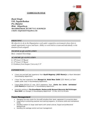 CV 1 
CURRICULUM-VITAE 
Banti Singh 
Vill. Nagala Roshan 
P/o. Bijoulee 
Distt. Aligarh u.p. 
Mob.08860290440, 09719877115, 8130398228 
e-mails: singh.banti11@yahoo.com 
OBJECTIVE 
My objective is do in the Organization work under competitive environment where there is 
sample opportunity to grow and learn. Ability to work both in a team and individually to the 
domain of task assigned. 
TECHNICAL QUALIFICATION 
Basic computer knowledge. 
ACADEMIC QUALIFICATION 
1. 10th from U.P Board 
2. 12th from U.P Board 
3. Graduate from Kanpur University U.P 
EXPERIENCES 
 I have one and Half Year experience from Hyatt Regency (455 Room)as a Room Attendant 
Housekeeping department 
 I have Two Year experience from Shangri-la Hotel New Delhi (223 Room) as Team 
Leader public area in Housekeeping department. 
 I have 06dec.2010 to 12 may 2013 experience from Clarks Inn Suites Sahibabad 
(151 Rooms) as Supervisor in Housekeeping department 
 presently working in The BrewMaster Restaurant& Banquet Moments Mall Kirtinagar 
New Delhi as manager in Housekeeping department 13 may 2013 to till date 
Team Management 
 Managing the duty roster for the staff including their leave, appraisals & succession plans. 
 Organizing & conducting practical and training programs, to enhance skills and motivational 
levels. 
 Handling medium to large sized teams with varied cultural, lingual and professional 
backgrounds. 
 Handling the wastage control and cost management. 
 