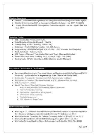 Page 2 of 9
Onshore Experience
 Overall 3 years of Onshore experience and had gained exposure/insights in various aspects.
 Stamford, Connecticut, USA as Development Lead for 1.2 years ( Jan 2007- Feb 2008)
 Zurich, Switzerland as ETL Developer and Production support Lead for 1.6 years (Dec 2008
– Jun 2010)
Technical Profile:
 ETL - Informatica PowerCenter 8x/9x.
 Data Modelling(Logical & Physical) : ERWIN
 Data Profiling & Data Cleansing: Profiler, IDQ.
 Databases - Oracle 11G/10G, Teradata 14.0, SQL Server.
 Programming – RDBMS Concepts, SQL, PL/SQL, UNIX Internals, Shell Scripting.
 Batch Scheduler – Autosys, Tivoli.
 ETL Design – Microsoft Visio Studio, Microsoft Word, Microsoft Publisher.
 Project Tasks and Issues Tracking: JIRA, Microsoft Project Plan (MPP).
 Testing Tools: HP QC, Clear Quest, RQM (Rational Quality Manager).
Educational Qualification & Certifications:
 Bachelors of Engineering in Computer Science and Engineering (1999-2003) under J.N.T.U
University Hyderabad with 70.40 percentage [First Class with Distinction].
 Informatica PowerCenter Developer certified, Administrator certified.
 Recognized by Teradata Education Network as SQL, Advanced SQL certified.
 ITIL Foundation Certified.
 Health Care Level-I Certified –Deloitte/ Anthem.
Worked and published below White papers for Deloitte.
 Informatica Grid Computing
 Informatica - Master Data Management
 Dimensional Data Modelling
 Product Management
 ETL Informatica PowerCenter
Professional Experience
 Working as ETL Architect/ Senior BI Developer / Business Support in Medibank Pty Ltd in
IM – Business Intelligence space through InfoCentric Pty Ltd since Jan 2015.
 Worked as Senior Consultant for Deloitte Consulting India Ltd. [Feb2013 – Jan 2015]
 Worked as Project Lead for United Health Group, India. [Nov 2011 – Jan 2013]
 Worked as Technical Lead for Wipro Technologies Ltd, India. [Jul 2004 - Nov 2011]
 