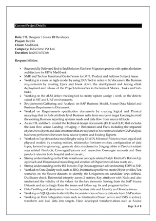 Page 3 of 9
Current Project Details
Role: ETL Designer / Senior BI Developer
Project: Delphi
Client: Medibank
Company: Infocentric Pvt Ltd.
Duration: Jan2015 till Date
Responsibilities:
 SuccessfullyDeliveredEnd toEnd SolutionPlatform Migrationprojectwithoptimalsolution
architecture for EDW Medibank.
 SME and Techno Functional Go-to Person for MPL Product and Address Subject Areas.
 Working in a team on Agile model by using JIRA Tool in order to fit/ document the Business
requirements by creating Epics and break down the development and testing effort
deployment and release of the Project deliverables in the form of Stories , Tasks and Sub-
tasks.
 Working on the ALM defect tracking tool to create/ update /assign / work on the defects
raised in SIT and UAT environments.
 Requirements Gathering and Analysis on SAP Business Model, Source Data Model and
Business Requirements Document.
 Worked on Requirements specification documents by creating logical and Physical
mappings that include attribute level Business rules from source to target keeping in mind
the existing Business reporting systems needs and data flow from source till facts.
 As an ETL architect - created the Technical design documents (HLD and LLD) that includes
the data flow across Landing ->Staging -> Dimensions and Facts including the impacted
objects/newobjectsanddatastructuresthatare requiredto beconstructedafter GAP analysis
has been performed between New source system and Existing Reports.
 Workedon Top-down data modellingby using ERWIN,Microsoft Visio to create logical and
physical models by creating entities, relationship between entities, configuration of data
types, forward engineering , generate data structures for Staging tables in Product subject
area related Products, Coverages/Features and respective Coverages amounts and Base
product rates for both hospital and extras etc.,
 Strong understanding on the Data warehouse concepts related Ralph Kimball’s Bottom Up
approach and Dimensional modelling and creation of Departmental data marts etc.,
 Strong understanding on the Bill Inmon’s Top Down approach of constructing EDW in 3NF.
 Workedon DataQuality tools such as IDQ,Informaticaprofiler to createObjectprofiles/Test
scenarios on the Source datasets to identify the Uniqueness on candidate keys defined,
Duplicates check, Referential integrity across 2 entities, Key attributes with Nulls and also
understand the validity of the values for the key elements flowing from the SAP Source
Datasets and accordingly Raise the issues and follow up, fix and progress further.
 Data Profiling and Analysis on the Source System data and Identify and Resolve issues.
 WorkingonSQLQueriestoidentifythe inconsistenciesonSourcedatasets from SAPsystem.
 Working on Data Integration tools such as Informatica Power centre and SSIS to extract,
transform and load data into targets. Have developed transformations such as Source
 