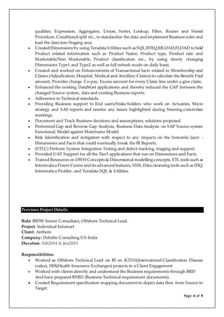 Page 4 of 9
qualifier, Expression, Aggregator, Union, Sorter, Lookup, Filter, Router and Stored
Procedure, Conditional split etc., to standardize the data and implement Business rules and
load the data into Staging area.
 Created Dimensions by using Teradata Utilities such as SQL,BTEQ,MLOAD,FLOAD to hold
Product related information such as Product Name, Product type, Product rate and
Marketable/Non Marketable, Product classification etc., by using slowly changing
Dimensions Type1 and Type2 as well as full refresh mode on daily basis.
 Created and worked on Enhancements of Transactional facts related to Membership and
Claims (Adjudication, Hospital, Medical and Ancillary Claims) to calculate the Benefit Paid
amount, Provider charge, Co-pay, Excess amount for every Claim line under a give claim.
 Enhanced the existing DataMart applications and thereby reduced the GAP between the
changed Source system, data and existing Business reports.
 Adherence to Technical standards.
 Providing Business support to End users/Stake holders who work on Actuaries, Micro
strategy and SAS reports and resolve any issues highlighted during Steering committee
meetings.
 Document and Track Business decisions and assumptions, solutions proposed.
 Performed Gap and Reverse Gap Analysis, Business Data Analysis on SAP Source system
Functional; Model against Mainframe Model.
 Risk Identification and mitigation with respect to any impacts on the Semantic layer -
Dimensions and Facts that could eventually break the BI Reports.
 (STLC) Perform System Integration Testing and defect tracking, triaging and support.
 Provided UAT Support for all the Tier3 applications that run on Dimensions and Facts.
 Trained Resources on DWH Concepts & Dimensional modelling concepts, ETL tools such as
Informatica Power Centre and its advanced features, SSIS, Data cleansing tools such as IDQ,
Informatica Profiler, and Teradata SQL & Utilities.
Previous Project Details
Role: BIDW Senior Consultant, Offshore Technical Lead.
Project: Individual Infomart
Client: Anthem
Company: Deloitte Consulting US-India
Duration: Feb2014 to Jan2015
Responsibilities:
 Worked as Offshore Technical Lead on BI on ICD10(International Classification Disease
codes), HIX(Health Insurance Exchanges) projects in a Client Engagement
 Worked with clients directly and understood the Business requirements through BRD
And have prepared BTRD (Business Technical requirement documents).
 Created Requirement specification mapping document to depict data flow from Source to
Target.
 