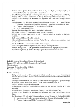 Page 5 of 9
 Performed Data Quality checks on Source files, landing and Staging areas by using IDQ to
verify and validate the correctness of the source data.
 Data Modelling in Teradata to create Logical and Physical Designs, Dimensions and Facts,
Primary Index selection, Construction of Skinny, Temporary and Persistent tables.
 Created Technical Design (HLD and LLD) to depict the data flow from landing zone till
Facts.
 Development of ETL logic using Informatica PowerCenter, Teradata, UNIX, Oracle RDBMS.
 Mappings,Mapplets,Transformations, Sessions , Command Tasks and Workflows
 Teradata Scripts using BTEQ, Fast Load and Multi Load.
 UNIX Shell Programming.
 Effectively Work and Manage Team from offshore & Onshore.
 Involved in Estimating Cost for Projects and Resource planning.
 Perform and support deployments of ETL Artefacts to SIT, UAT as part of Migration
Activities.
 Code review of ETL and Teradata artefacts.
 Adhere to Standards and ensure on time Project Delivery without any deviations from
timelines/ SLA.
 Coach and Mentor junior resources on ETL Technologies.
 Attend cross platform trainings that are mandatory as per Project demand.
 Support during SIT/UAT (Triage and fix Defects), Production deployment, Warranty.
 Present and explain SMR (Status Monthly Reports) to clients in Timely manner.
Role: BIDW Senior Consultant, Offshore Technical Lead.
Project: BCBSA Extracts & EGD (Enterprise Group Dataset)
Client: Anthem
Company: Deloitte Consulting US-India
Duration: Feb2013 to Jan2014
Responsibilities:
 Designed and developed ETL Mappings to extract, transform and enable the messaging
between Blue cross Home and Blue cross Host applications that are housed on Teradata data
warehouse.
 Developed transformationssuchasLookup – Dynamic/Static,Aggregator, Update-strategy,
Expression, Router, Transaction control , Filter, Union transformations etc.,
 Created Mapping specification document.
 Constructed standard and Re-usable components that has provided optimal performing
solutions.
 Performed Data cleansing to standardize and enrich data flowing into target.
 Created Technical Design (HLD and LLD) to depict the data flow from landing zone till
Facts.
 Development of ETL logic using Informatica PowerCenter, Teradata, UNIX, Oracle RDBMS.
 Mappings,Mapplets,Transformations, Sessions , Command Tasks and Workflows
 Teradata Scripts using BTEQ, Fast Load and Multi Load.
 