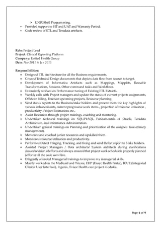 Page 6 of 9
 UNIX Shell Programming.
 Provided support to SIT and UAT and Warranty Period.
 Code review of ETL and Teradata artefacts.
Role: Project Lead
Project: Clinical Reporting Platform
Company: United Health Group
Date: Nov 2011 to Jan 2013
Responsibilities:
 Designed ETL Architecture for all the Business requirements.
 Created Technical Design documents that depicts data flow from source to target.
 Development of Informatica Artefacts such as Mappings, Mapplets, Reusable
Transformations, Sessions, Other command tasks and Workflows.
 Extensively worked on Performance tuning of Existing ETL Extracts.
 Weekly calls with Project managers and update the status of current projects assignments,
Offshore Billing, Forecast upcoming projects, Resource planning.
 Send status reports to the Business/stake holders and present them the key highlights of
various enhancements, current progressive work items , projection of resource utilization ,
productivity, Project Estimations etc.,
 Assist Resources through proper trainings, coaching and mentoring.
 Undertaken technical trainings on SQL/PLSQL, Fundamentals of Oracle, Teradata
Architecture, and Informatica Administration.
 Undertaken general trainings on Planning and prioritization of the assigned tasks (timely
management).
 Mentored and coached junior resources and upskilled them.
 Monitored resource utilization and productivity.
 Performed Defect Triaging, Tracking, and fixing and send Defect report to Stake holders.
 Assisted Project Managers / Data architects/ System architects during clarifications
/issues/revision ofefforts and always ensuredthat projectwork scheduleis properlyplanned
(efforts) till the code went live.
 Diligently attended Managerial trainings to improve my managerial skills.
 Mainly worked on the Medicaid and Tricare, EHP (Ensyc Health Portal), ICUE (Integrated
Clinical User Interface), Ingenix, Evisor Health care project modules.
 