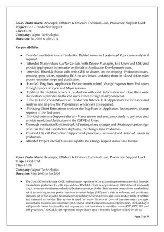 Page 7 of 9
Roles Undertaken: Developer, Offshore & Onshore Technical Lead, Production Support Lead
Project: CAL – Production Support
Client: UBS
Company: Wipro Technologies
Duration: Jul 2009 to Nov 2011
Responsibilities:
 Provided resolution to any Production Related issues and performed Root cause analysis if
required.
 Attended Major release Go/No-Go calls with Release Managers, End Users and GSD and
provide appropriate Information on Behalf of Application Development team.
 Attended Biweekly Status calls with GSD to discuss on the ongoing Production issues,
pending open tickets, regarding RCA on any issues, updating them on closed tickets with
proper resolution steps and clarification.
 Handled Bug fixes, Application Enhancements related change requests from End users
through proper off cycle and Major releases.
 Updated the Problem tickets of production with valid information and close them once
clarification is provided to the end users either through mail/phone/chat.
 Time to Time check/Monitor on Production Batches. ETL Application Performance and
Analysis and improve the Performance where ever it is required.
 Providing Effort Estimations to either the Bug-Fixes or Application Enhancement change
requests to the End users.
 Provided extensive Support after any Major release and react proactively to any issue and
provide resolution/clarification to the GSD/End Users.
 Thorough verification/Unit testing/UAT testing of any changes and obtain appropriate sign
offs from the End users before deploying the changes into Production.
 Provided On call Production Support and proactively answered and resolved issues in
production.
 Attended Project internal Calls and update the Change request status time to time.
Roles Undertaken: Developer, Offshore & Onshore Technical Lead, Production Support Lead
Project: GGL CAL
Client: UBS
Company: Wipro Technologies
Duration: May 2005 to Jun 2009
 TheGlobal General Ledger (GGL)is theultimaterepositoryoftheaccountingrepresentationofall financial
transactions performed by UBS legal entities. The GGL receives approximately 1000 different feeds each
day,transforms themintostandardized businessevents,explodesthosebusiness eventsintoa standardized
set of accounting entries, posts them into a control ledger (SAP) and a data warehouse, and produces a
standard set offiles used for reconciliation,regulatoryreporting(Swiss and local),and a varietyofinternal
and external authorities. The system is used by many Finance & Control business users, analysts,
accountants,businessunitcontrollers(BUC's)and seniorbusinessmanagementpersonnel.TheCAL Layer
will provide better functionality and improve current limitations around the current PPP, GPP, BEE and
IMS processes. The CAL layer represents the primary area where the Supplier will be involved.
 