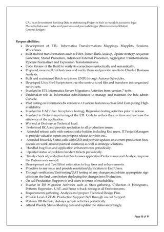 Page 8 of 9
CAL is an Investment Banking Data warehousing Project which is reusable accountic logic
Placed in between trades and positions and journals/ledger (Maintenance of Global
General Ledger)
Responsibilities:
 Development of ETL- Informatica Transformations Mappings, Mapplets, Sessions,
Workflows.
 Built and test transformationssuchas Filter, Joiner,Rank,lookup, Updatestrategy, sequence
Generator, Stored Procedure, Advanced External Procedure, Aggregator transformations,
Pipeline Normalizer and Expression Transformations.
 Code Review of the Build to verify its correctness syntactically and semantically.
 Prepared, executed Unit test cases and verify them and provide results to Clients / Business
Analysts.
 Built and maintained Batch scripts on UNIX through Autosys Scheduler.
 Developed Unix Shell Scripts to extract the unstructured files and transform into organized
record sets.
 Involved in ETL Informatica Server Migrations Activities from version 7 to 8x.
 Undertaken role as Informatica Administrator to manage and maintain the Infa admin
Console.
 Pilot testing on Informatica 8x version w.r.t various features such as Grid Computing, High-
availability.
 Involved in UAT (User Acceptance testing), Regression testing activities prior to release.
 Involved in Performance tuning of the ETL Code to reduce the run time and increase the
efficiency of the application.
 Worked at Onshore as Technical Lead.
 Performed RCA and provide resolution to all production issues.
 Attended release calls with various stake holders including End users, IT Project Managers
to provide valuable inputs on pre/post release activities etc.,
 Attended Biweekly Status calls with GSD and provide updates on current production fixes,
discuss on work around (tactical solutions) as well as strategic solutions.
 Handled bug fixes and application enhancements periodically.
 Updated status of problem/incident tickets periodically.
 Timely check of production batches to asses application Performance and Analyse, improve
the Performance overall.
 Development and Test Effort estimation to bug fixes and enhancements.
 Proactive to any issue and provide resolution/clarification to End Users.
 Through verification/Unit testing/UAT testing of any changes and obtain appropriate sign
offs from the End users before deploying the changes into Production.
 On call Production Support to end users in terms of reachability.
 Involve in DB Migration Activities such as Stats gathering, Collection of Histograms,
Perform Regression, UAT, and Front to back testing in all Environments.
 Requirements gathering, Analysis and prepare Technical Design Plan.
 Provide Level-3 ZCAL Production Support 24/7 through on call Support.
 Perform DB Refresh, Autosys refresh activities periodically.
 Attend Weekly Status Meeting calls and update the status accordingly.
 