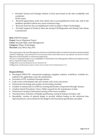 Page 9 of 9
 Provided Tactical and Strategic solution to End users based on the time availability and
complexity
Of the issues.
 Received appreciation mails from clients due to accomplishment of the task with in the
deadlines specified without any severe erroneous bugs.
 Received award for the accomplishment of this module in Wipro Technologies.
 Provided support at Onsite at client site during UAT/Regression and during Code release
to production.
Role: DWH Developer
Project: Server Migration Project
Client: Deutsche Bank Asset Management
Company: Wipro Technologies
Duration: July 2004 to May 2005
This projectdealswith AssetManagementwhichhasitsGlobal DataHub in Frankfurt thatdealswith financial data
related to Holdings, Transactions, Forward contracts, Derivatives like futures and options. Involved in Server
Migration of Existing Data warehousing application.
The server migration project was accomplished in Global Bank Asset Management offshore development centre.
Server migration Project includes
1) Migration of oracle database server from 8i to 9i
2) Migration of informatica power centre server from 6.2.2 to informatica 7.1.2
Responsibilities:
 Developed DWH ETL components mappings, mapplets, sessions, workflows, worklets etc.,
related to the application as per the requirement.
 Execution of ETL workflows through autosys
 Code review of developed code and creation code review document.
 Performed Unit testing and creation of unit testing checklist.
 Creation of autosys jobs in UNIX for running Informatica components through Autosys.
 Creation Oracle Procedures, Views, Tables required for the maintenance of data.
 Performance tuning in Informatica (tuning of the source qualifier
 Transformation, Inclusion of Pipeline partitioning, tuning of lookup overrides, code
 Reusability, creation of optimal design to provide solution basing on the minimum time
taken/minimum cost involved for the design to the Functional specification provided.
 