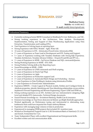 Page 1 of 9
Madhukar Eunny
Mobile: +61 4 6981 8613
E- mail: maddy.kinny@gmail.com
Professional Summary
 Currently working as Senior BIDW Consultant in Medibank Pvt Ltd, Melbourne, and VIC.
 Strong working experience in the Architecture, Data Analysis, Development,
Implementation, Testing and Support of Data Warehousing Applications using Data
Extraction, Transformation and Loading (ETL).
 Vast Experience in Solving Issues at reporting layer.
 Strong Experience with SDLC Models - Agile, Water fall.
 12 years of Experience in ETL - Informatica PowerCenter, Informatica IDQ.
 7 + years of Experience as Team Lead in Development and ETL Testing and Support.
 5 + years of Experience working with Teradata Databases with Strong SQL Experience,
Teradata Architecture, Teradata Advance Utilities – Fexport,FLoad,MLoad,TPT etc.,.
 3 + years of Experience in MSBI – Sql Server Database and SQL commands/Queries.
 Strong Working Experience in MSBI – ETL SSIS.
 Strong Problem Solving skills at the Reporting Layer.
 Sound Knowledge on MSBI – SSRS.
 5 + years of Experience in UNIX commands and Shell scripting.
 5 + years of Experience in Oracle Sql/ Plsql.
 5 + years of Experience on Agile.
 4 + years of Experience as Production support Lead.
 3 + years of Experience in Automated Batch Design and Scheduling - Autosys.
 1 + year Experience in Data Profiling & Analysis using Informatica Profiler.
 1 + year Experience in PowerCenter Administration.
 Experience ERWIN – Create Logical & Physical models, Entities and Configure Entity &
Attribute properties, identify Identifying and Non-Identifying relationships across entities,
implement Forward Engineering and Reverse Engineering, Export LDM and PDM etc.,
 Strong working experience as an ETL Architect and was instrumental in designing High
Level and detailed ETL frameworks, Technical Design documents.
 Sound Domain knowledge on – Investment Banking, Health Care & insurance.
 Extensive knowledge on Top Down (Inmonn) & Bottom up (Ralph Kimball) approaches.
 Worked significantly on Performance tuning and instrumental in eliminating many
bottlenecks that could have impacted the Project delivery/Release.
 Experience with managing large volumes of data in production
 Experienced in managing DWBI projects that included 20+ members team.
 Worked as Development/ Support Lead in U.B.S Investment Bank at Stamford, CT, U.S.A
and Zurich, Switzerland for 3 yrs.
 Team/ Independent Player with excellent Organizational and Interpersonal skills.
 Excellent written and oral communication skills.
 