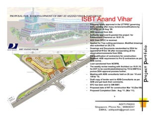 ISBT Anand Vihar
– Proposal finally approved in the UTTIPEC governing
body meeting after many revisions/modifications by
UTTIPEC on 28 Aug ‘09.
– NOC received from AAI.
– Authority approved & granted the project for
Environment Clearance on 18.01.10.
– NOC from DPCC is received.
– Applied for Tree cutting permission. Modified drawings
also submitted on 29.3.10.
– Drawings and Documents resubmitted to DDA for
approval on 5 Oct ‘09 after incorporating all the
observation/comments from DDA.
– Pre-qualification of contractors for construction-
finalized. ADB requirement to Pre Q contractors as per
ADB norms .ADB norms .
– Loan sanctioned from NCRPB.
– The weekly review meeting with Architect on 19.01.10,
for EOT to be coordinated/obtained by TD & DIMTS to
pursue DDA approval process further.
– Meeting with ADB consultants held on 29 Jan ‘10 and
15Feb ‘10.
– Draft copy of tender sent to ADB-Consultants as per
ADB and got back their comments.
– EFC has been sent to GM-ISBT.
– Proposed date of NIT for construction Mar ‘10 (Dec’09).
– Proposed Completion Date : Aug ’11. (Mar ’11).
c
 