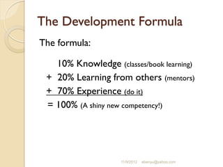 The Development Formula
The formula:
10% Knowledge (classes/book learning)
+ 20% Learning from others (mentors)
+ 70% Experience (do it)
= 100% (A shiny new competency!)
11/9/2012 ebenyu@yahoo.com
 