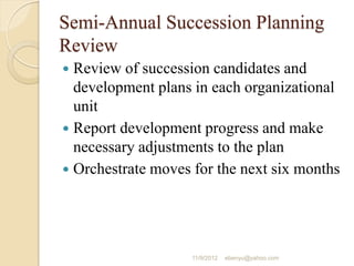 Semi-Annual Succession Planning
Review
 Review of succession candidates and
development plans in each organizational
unit
 Report development progress and make
necessary adjustments to the plan
 Orchestrate moves for the next six months
11/9/2012 ebenyu@yahoo.com
 