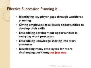 Effective Succession Planning is . . .
 Identifying key player gaps through workforce
planning
 Giving employees at all levels opportunities to
develop their skills
 Embedding development opportunities in
everyday work processes
 Embedding knowledge sharing into work
processes
 Developing many employees for more
challenging positions; not just one
11/9/2012 ebenyu@yahoo.com
 