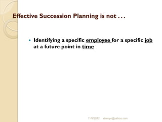 Effective Succession Planning is not . . .
 Identifying a specific employee for a specific job
at a future point in time
11/9/2012 ebenyu@yahoo.com
 