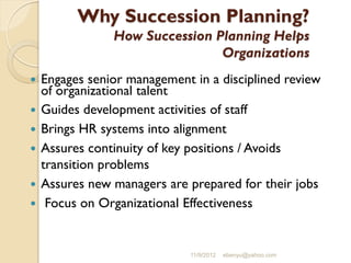 Why Succession Planning?
How Succession Planning Helps
Organizations
 Engages senior management in a disciplined review
of organizational talent
 Guides development activities of staff
 Brings HR systems into alignment
 Assures continuity of key positions / Avoids
transition problems
 Assures new managers are prepared for their jobs
 Focus on Organizational Effectiveness
11/9/2012 ebenyu@yahoo.com
 