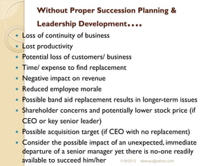 Without Proper Succession Planning &
Leadership Development….
 Loss of continuity of business
 Lost productivity
 Potential loss of customers/ business
 Time/ expense to find replacement
 Negative impact on revenue
 Reduced employee morale
 Possible band aid replacement results in longer-term issues
 Shareholder concerns and potentially lower stock price (if
CEO or key senior leader)
 Possible acquisition target (if CEO with no replacement)
 Consider the possible impact of an unexpected, immediate
departure of a senior manager yet there is no-one readily
available to succeed him/her 11/9/2012 ebenyu@yahoo.com
 