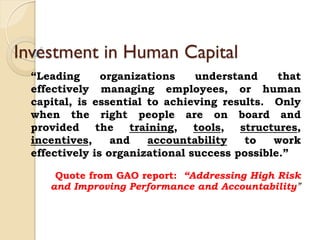 Investment in Human Capital
“Leading organizations understand that
effectively managing employees, or human
capital, is essential to achieving results. Only
when the right people are on board and
provided the training, tools, structures,
incentives, and accountability to work
effectively is organizational success possible.”
Quote from GAO report: “Addressing High Risk
and Improving Performance and Accountability”
 