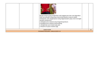 Banyak orang tua yang mengeluhkan sakit pinggang atau kaki susah digerakkan.
Salah satu penyakit tulang yang sering menyerang para orang tua adalah
osteoporosis, yaitu pengeroposan tulang. Bagaimanakah upaya untuk mencegah
penyakit osteoporosis?
A. Mengkonsumsi makanan yang mengandung kalsium.
B. Mengkonsumsi makanan yang seimbang.
C. Menghindari posisi duduk yang salah.
D. Berjemur di panas matahari pagi.
JUMLAH SKOR 10
PEDOMAN PENILAIAN= JUMLAH SKOR X 10
 