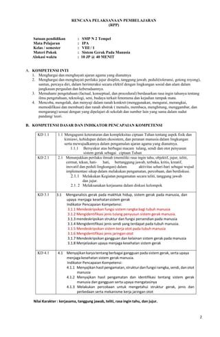 2
RENCANA PELAKSANAAN PEMBELAJARAN
(RPP)
Satuan pendidikan : SMP N 2 Tempel
Mata Pelajaran : IPA
Kelas / semester : VIII / 1
Materi Pokok : Sistem Gerak Pada Manusia
Alokasi waktu : 10 JP @ 40 MENIT
A. KOMPETENSI INTI
1. Menghargai dan menghayati ajaran agama yang dianutnya
2. Menghargai dan menghayati perilaku jujur disiplin, tanggung jawab, peduli(toleransi, gotong royong),
santun, percaya diri, dalam berinteraksi secara efektif dengan lingkungan sosial dan alam dalam
jangkauan pergaulan dan keberadaannya.
3. Memahami pengetahuan (factual, konseptual, dan procedural) berdasarkan rasa ingin tahunya tentang
ilmu pengetahuan, teknologi, seni, budaya terkait fenomena dan kejadian tampak mata.
4. Mencoba, mengolah, dan menyaji dalam ranah konkret (menggunakan, mengurai, merangkai,
memodifikasi dan membuat) dan ranah abstrak ( menulis, membaca, menghitung, menggambar, dan
mengarang) sesuai dengan yang dipelajari di sekolah dan sumber lain yang sama dalam sudut
pandang/ teori.
B. KOMPETENSI DASAR DAN INDIKATOR PENCAPAIAN KOMPETENSI
KD 1.1 1.1 Mengagumi keteraturan dan kompleksitas ciptaan Tuhan tentang aspek fisik dan
kimiawi, kehidupan dalam ekosistem, dan peranan manusia dalam lingkungan
serta mewujudkannya dalam pengamalan ajaran agama yang dianutnya.
1.1.1 Bersyukur atas berbagai macam tulang, sendi dan otot penyusun
sistem gerak sebagai ciptaan Tuhan
KD 2.1 2.1 Menunjukkan perilaku ilmiah (memiliki rasa ingin tahu, objektif, jujur, teliti,
cermat, tekun, hati- hati, bertanggung jawab, terbuka, kritis, kreatif,
inovatif dan peduli lingkungan) dalam aktivitas sehari-hari sebagai wujud
implementasi sikap dalam melakukan pengamatan, percobaan, dan berdiskusi.
2.1.1 Melakukan Kegiatan pengamatan secara teliti, tanggung jawab
dan jujur.
2.1. 2 Melaksanakan kerjasama dalam diskusi kelompok
KD 3.1 3.1 Menganalisis gerak pada makhluk hidup, sistem gerak pada manusia, dan
upaya menjaga kesehatansistem gerak
Indikator Pencapaian Kompetensi:
3.1.1 Mendeskripsikan fungsi sistem rangka bagi tubuh manusia
3.1.2 Mengidentifikasi jenis tulang penyusun sistem gerak manusia.
3.1.3 mendeskripsikan struktur dan fungsi persendian pada manusia
3.1.4 Mengidentifikasi jenis sendi yang terdapat pada tubuh manusia.
3.1.5 Mendeskripsikan sistem kerja otot pada tubuh manusia
3.1.6 Mengidentifikasi jenis jaringan otot
3.1.7 Mendeskripsikan gangguan dan kelainan sistem gerak pada manusia
3.1.8 Menjelaskan upaya menjaga kesehatan sistem gerak
KD 4.1 4.1 Menyajikan karya tentang berbagai gangguan pada sistem gerak, serta upaya
menjaga kesehatan sistem gerak manusia.
Indikator Pencapaian Kompetensi:
4.1.1 Menyajikan hasil pengamatan, struktur dan fungsi ramgka, sendi, dan otot
manusia
4.1.2 Menyajikan hasil pengamatan dan identifikasi tentang sistem gerak
manusia dan gangguan serta upaya mengatasinya
4.1.3 Melakukan percobaan untuk mengetahui struktur gerak, jenis dan
perbedaan serta mekanisme kerja jaringan otot
Nilai Karakter : kerjasama, tanggung jawab, teliti, rasa ingin tahu, dan jujur.
 
