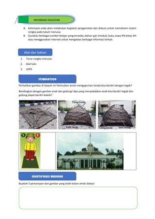 A. Kelompok anda akan melakukan kegiatan pengamatan dan diskusi untuk memahami sistem
rangka pada tubuh manusia
B. Gunakan berbagai sumber belajar yang tersedia, bahan ajar (modul), buku siswa IPA kelas VIII
atau menggunakan internet untuk mengakses berbagai informasi terkait.
1. Torso rangka manusia
2. Alat tulis
3. LKPD
Perhatikan gambar di bawah ini! Kemudian amati mengapa kain tenda bisa berdiri dengan tegak?
Bandingkan dengan gambar anak dan gedung! Apa yang menyebabkan anak bisa berdiri tegak dan
gedung dapat berdiri kokoh?
Buatlah 3 pertanyaan dari gambar yang telah kalian amati diatas!
Alat dan bahan
INFORMASI KEGIATAN
STIMULATION
IDENTIFIKASI MASALAH
 
