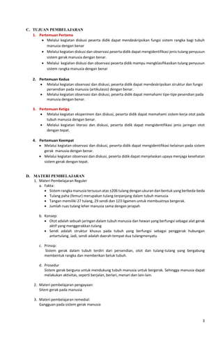 3
C. TUJUAN PEMBELAJARAN
1. Pertemuan Pertama
• Melalui kegiatan diskusi peserta didik dapat mendeskripsikan fungsi sistem rangka bagi tubuh
manusia dengan benar
• Melalui kegiatan diskusi dan observasi peserta didik dapat mengidentifikasi jenis tulang penyusun
sistem gerak manusia dengan benar.
• Melalui kegiatan diskusi dan observasi peserta didik mampu mengklasifikasikan tulang penyusun
sistem rangka manusia dengan benar
2. Pertemuan Kedua
• Melalui kegiatan observasi dan diskusi, peserta didik dapat mendeskripsikan struktur dan fungsi
persendian pada manusia (artikulasio) dengan benar.
• Melalui kegiatan observasi dan diskusi, peserta didik dapat memahami tipe-tipe pesendian pada
manusia dengan benar.
3. Pertemuan Ketiga
• Melalui kegiatan eksperimen dan diskusi, peserta didik dapat memahami sistem kerja otot pada
tubuh manusia dengan benar.
• Melalui kegiatan literasi dan diskusi, peserta didik dapat mengidentifikasi jenis jaringan otot
dengan tepat.
4. Pertemuan Keempat
• Melalui kegiatan observasi dan diskusi, peserta didik dapat mengidentifikasi kelainan pada sistem
gerak manusia dengan benar.
• Melalui kegiatan observasi dan diskusi, peserta didik dapat menjelaskan upaya menjaga kesehatan
sistem gerak dengan tepat.
D. MATERI PEMBELAJARAN
1. Materi Pembelajaran Reguler
a. Fakta:
• Sistem rangka manusia tersusun atas ±206 tulang dengan ukuran dan bentuk yang berbeda-beda
• Tulang paha (femur) merupakan tulang terpanjang dalam tubuh manusia
• Tangan memiliki 27 tulang, 29 sendi dan 123 ligamen untuk membuatnya bergerak.
• Jumlah ruas tulang leher manusia sama dengan jerapah
b. Konsep:
• Otot adalah sebuah jaringan dalam tubuh manusia dan hewan yang berfungsi sebagai alat gerak
aktif yang menggerakkan tulang
• Sendi adalah struktur khusus pada tubuh yang berfungsi sebagai penggerak hubungan
antartulang. Jadi, sendi adalah daerah tempat dua tulangmenyatu
c. Prinsip:
Sistem gerak dalam tubuh terdiri dari persendian, otot dan tulang-tulang yang bergabung
membentuk rangka dan memberikan betuk tubuh.
d. Prosedur
Sistem gerak berguna untuk mendukung tubuh manusia untuk bergerak. Sehingga manusia dapat
melakukan aktivitas, seperti berjalan, berlari, menari dan lain-lain.
2. Materi pembelajaran pengayaan:
Sitem gerak pada manusia
3. Materi pembelajaran remedial:
Gangguan pada sistem gerak manusia
 