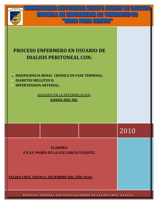 H.G.E. DE SALINA CRUZ,
  PROCESO ENFERMERO EN USUARIO DE
                                  OAXACA.
         DIALISIS PERITONEAL CON:


   INSUFICIENCIA RENAL CRONICA EN FASE TERMINAL.
  DIABETES MELLITUS II.
  HIPERTENSION ARTERIAL.

                  BASADOS EN LA INTERRELACION
                        NANDA-NOC-NIC




                                                                                             2010

                       ELABORO:
       P.E.S.S. MARÍA DE LA LUZ GARCÍA VÁSQUEZ.




SALINA CRUZ, OAXACA, DICIEMBRE DEL AÑO 2010.



       H O S PI TA L G E N ER A L CO N   ES P E CI A LI DA D E S   D E SA LI NA   C R UZ ,   OA XA CA .
 