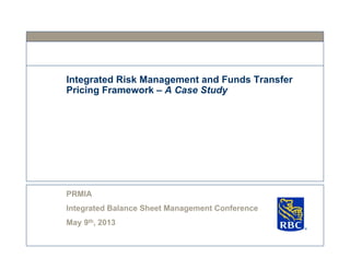 Integrated Risk Management and Funds Transfer
Pricing Framework – A Case Study
PRMIA
Integrated Balance Sheet Management Conference
May 9th, 2013
S
 