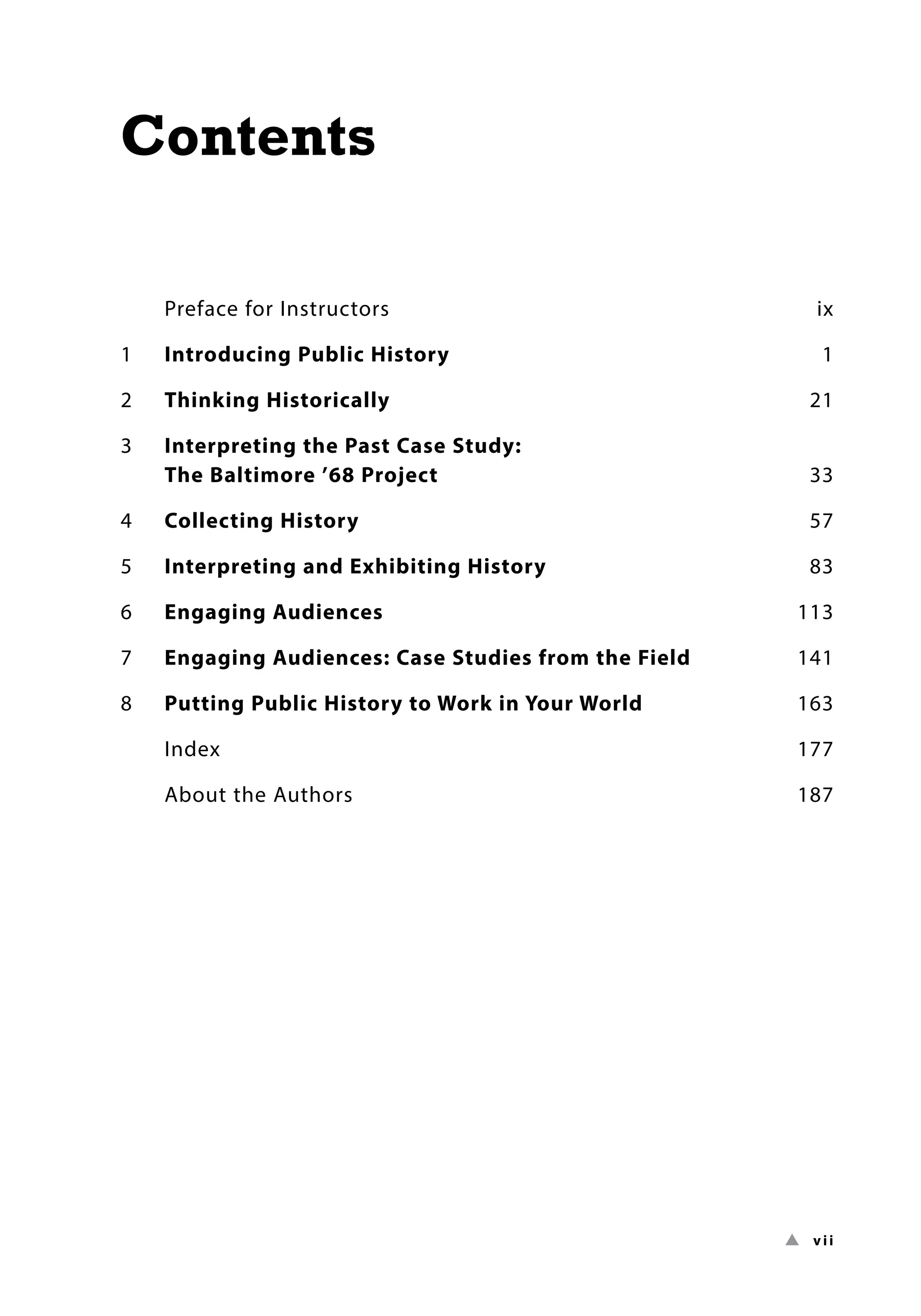 ▲ vii
Contents
Preface for Instructors ix
1 Introducing Public History 1
2 Thinking Historically 21
3	
Interpreting the Past Case Study:
The Baltimore ’68 Project 33
4 Collecting History 57
5 Interpreting and Exhibiting History 83
6 Engaging Audiences 113
7 Engaging Audiences: Case Studies from the Field 141
8 Putting Public History to Work in Your World 163
Index 177
About the Authors 187
 