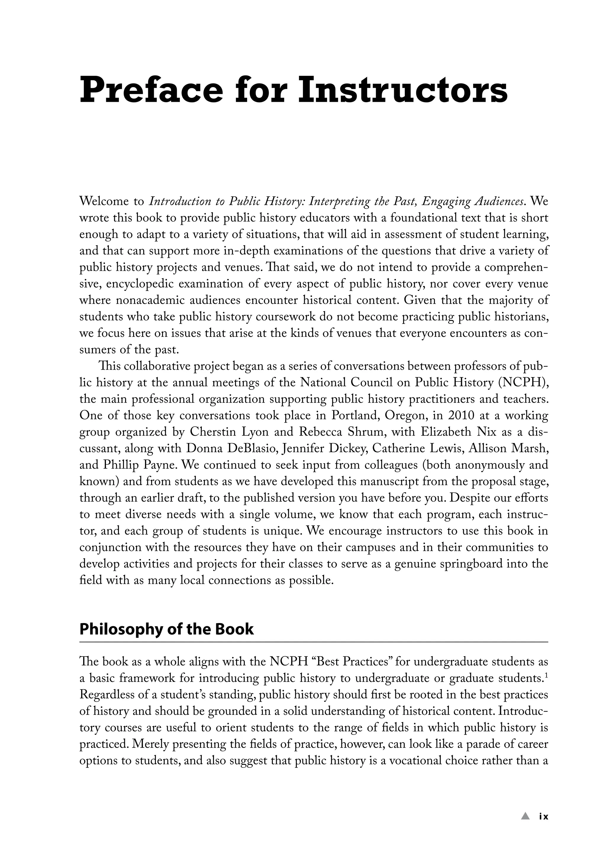 ▲ ix
Preface for Instructors
Welcome to Introduction to Public History: Interpreting the Past, Engaging Audiences. We
wrote this book to provide public history educators with a foundational text that is short
enough to adapt to a variety of situations, that will aid in assessment of student learning,
and that can support more in-depth examinations of the questions that drive a variety of
public history projects and venues. That said, we do not intend to provide a comprehen-
sive, encyclopedic examination of every aspect of public history, nor cover every venue
where nonacademic audiences encounter historical content. Given that the majority of
students who take public history coursework do not become practicing public historians,
we focus here on issues that arise at the kinds of venues that everyone encounters as con-
sumers of the past.
This collaborative project began as a series of conversations between professors of pub-
lic history at the annual meetings of the National Council on Public History (NCPH),
the main professional organization supporting public history practitioners and teachers.
One of those key conversations took place in Portland, Oregon, in 2010 at a working
group organized by Cherstin Lyon and Rebecca Shrum, with Elizabeth Nix as a dis-
cussant, along with Donna DeBlasio, Jennifer Dickey, Catherine Lewis, Allison Marsh,
and Phillip Payne. We continued to seek input from colleagues (both anonymously and
known) and from students as we have developed this manuscript from the proposal stage,
through an earlier draft, to the published version you have before you. Despite our efforts
to meet diverse needs with a single volume, we know that each program, each instruc-
tor, and each group of students is unique. We encourage instructors to use this book in
conjunction with the resources they have on their campuses and in their communities to
develop activities and projects for their classes to serve as a genuine springboard into the
field with as many local connections as possible.
Philosophy of the Book
The book as a whole aligns with the NCPH “Best Practices” for undergraduate students as
a basic framework for introducing public history to undergraduate or graduate students.1
Regardless of a student’s standing, public history should first be rooted in the best practices
of history and should be grounded in a solid understanding of historical content. Introduc-
tory courses are useful to orient students to the range of fields in which public history is
practiced. Merely presenting the fields of practice, however, can look like a parade of career
options to students, and also suggest that public history is a vocational choice rather than a
 