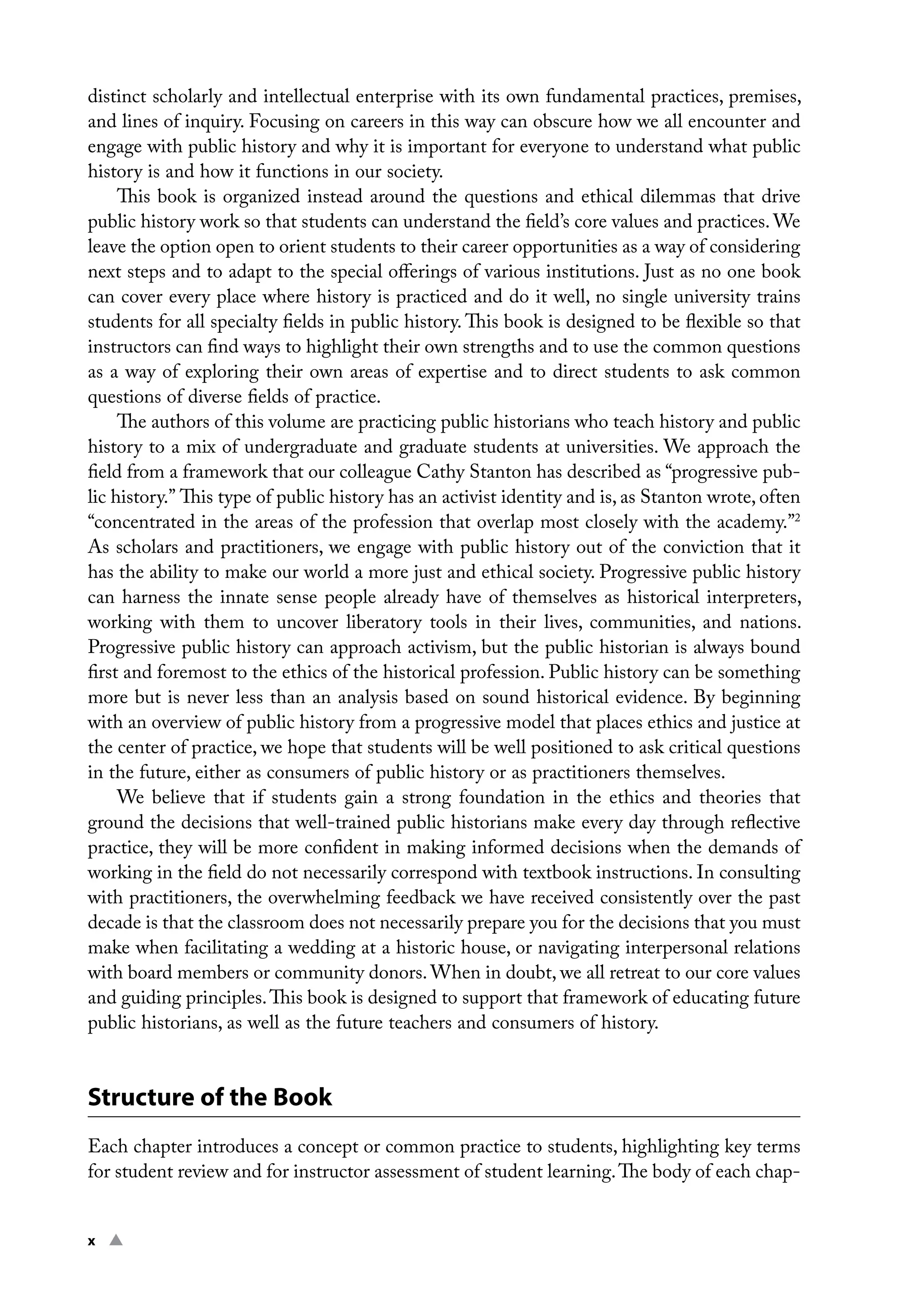 x ▲ ﻿
distinct scholarly and intellectual enterprise with its own fundamental practices, premises,
and lines of inquiry. Focusing on careers in this way can obscure how we all encounter and
engage with public history and why it is important for everyone to understand what public
history is and how it functions in our society.
This book is organized instead around the questions and ethical dilemmas that drive
public history work so that students can understand the field’s core values and practices. We
leave the option open to orient students to their career opportunities as a way of considering
next steps and to adapt to the special offerings of various institutions. Just as no one book
can cover every place where history is practiced and do it well, no single university trains
students for all specialty fields in public history. This book is designed to be flexible so that
instructors can find ways to highlight their own strengths and to use the common questions
as a way of exploring their own areas of expertise and to direct students to ask common
questions of diverse fields of practice.
The authors of this volume are practicing public historians who teach history and public
history to a mix of undergraduate and graduate students at universities. We approach the
field from a framework that our colleague Cathy Stanton has described as “progressive pub-
lic history.” This type of public history has an activist identity and is, as Stanton wrote, often
“concentrated in the areas of the profession that overlap most closely with the academy.”2
As scholars and practitioners, we engage with public history out of the conviction that it
has the ability to make our world a more just and ethical society. Progressive public history
can harness the innate sense people already have of themselves as historical interpreters,
working with them to uncover liberatory tools in their lives, communities, and nations.
Progressive public history can approach activism, but the public historian is always bound
first and foremost to the ethics of the historical profession. Public history can be something
more but is never less than an analysis based on sound historical evidence. By beginning
with an overview of public history from a progressive model that places ethics and justice at
the center of practice, we hope that students will be well positioned to ask critical questions
in the future, either as consumers of public history or as practitioners themselves.
We believe that if students gain a strong foundation in the ethics and theories that
ground the decisions that well-trained public historians make every day through reflective
practice, they will be more confident in making informed decisions when the demands of
working in the field do not necessarily correspond with textbook instructions. In consulting
with practitioners, the overwhelming feedback we have received consistently over the past
decade is that the classroom does not necessarily prepare you for the decisions that you must
make when facilitating a wedding at a historic house, or navigating interpersonal relations
with board members or community donors. When in doubt, we all retreat to our core values
and guiding principles.This book is designed to support that framework of educating future
public historians, as well as the future teachers and consumers of history.
Structure of the Book
Each chapter introduces a concept or common practice to students, highlighting key terms
for student review and for instructor assessment of student learning.The body of each chap-
 