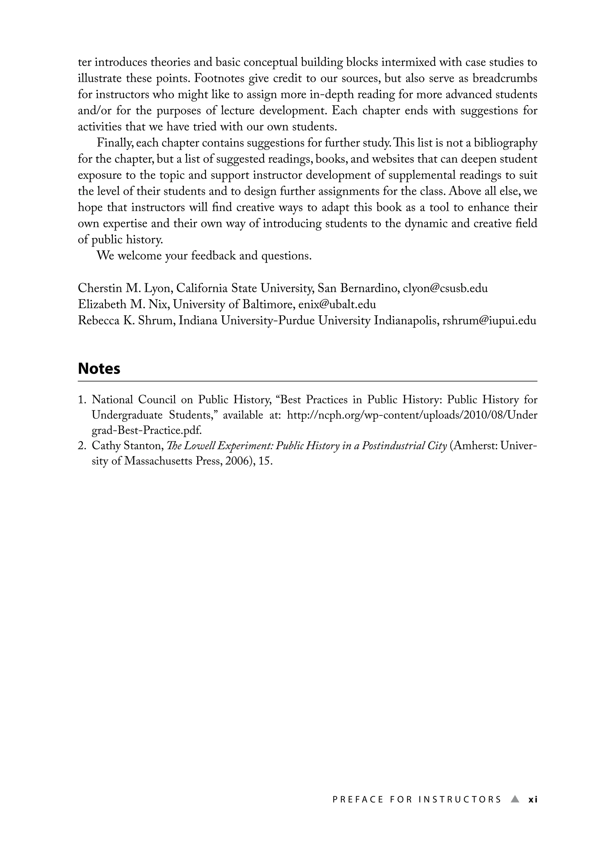 P r e f a c e f o r I n s t r u c t o r s ▲ xi
ter introduces theories and basic conceptual building blocks intermixed with case studies to
illustrate these points. Footnotes give credit to our sources, but also serve as breadcrumbs
for instructors who might like to assign more in-depth reading for more advanced students
and/or for the purposes of lecture development. Each chapter ends with suggestions for
activities that we have tried with our own students.
Finally, each chapter contains suggestions for further study.This list is not a bibliography
for the chapter, but a list of suggested readings, books, and websites that can deepen student
exposure to the topic and support instructor development of supplemental readings to suit
the level of their students and to design further assignments for the class. Above all else, we
hope that instructors will find creative ways to adapt this book as a tool to enhance their
own expertise and their own way of introducing students to the dynamic and creative field
of public history.
We welcome your feedback and questions.
Cherstin M. Lyon, California State University, San Bernardino, clyon@csusb.edu
Elizabeth M. Nix, University of Baltimore, enix@ubalt.edu
Rebecca K. Shrum, Indiana University-Purdue University Indianapolis, rshrum@iupui.edu
Notes
1. 
National Council on Public History, “Best Practices in Public History: Public History for
Undergraduate Students,” available at: http://ncph.org/wp-content/uploads/2010/08/Under
grad-Best-Practice.pdf.
2. Cathy Stanton, The Lowell Experiment: Public History in a Postindustrial City (Amherst: Univer-
sity of Massachusetts Press, 2006), 15.
 