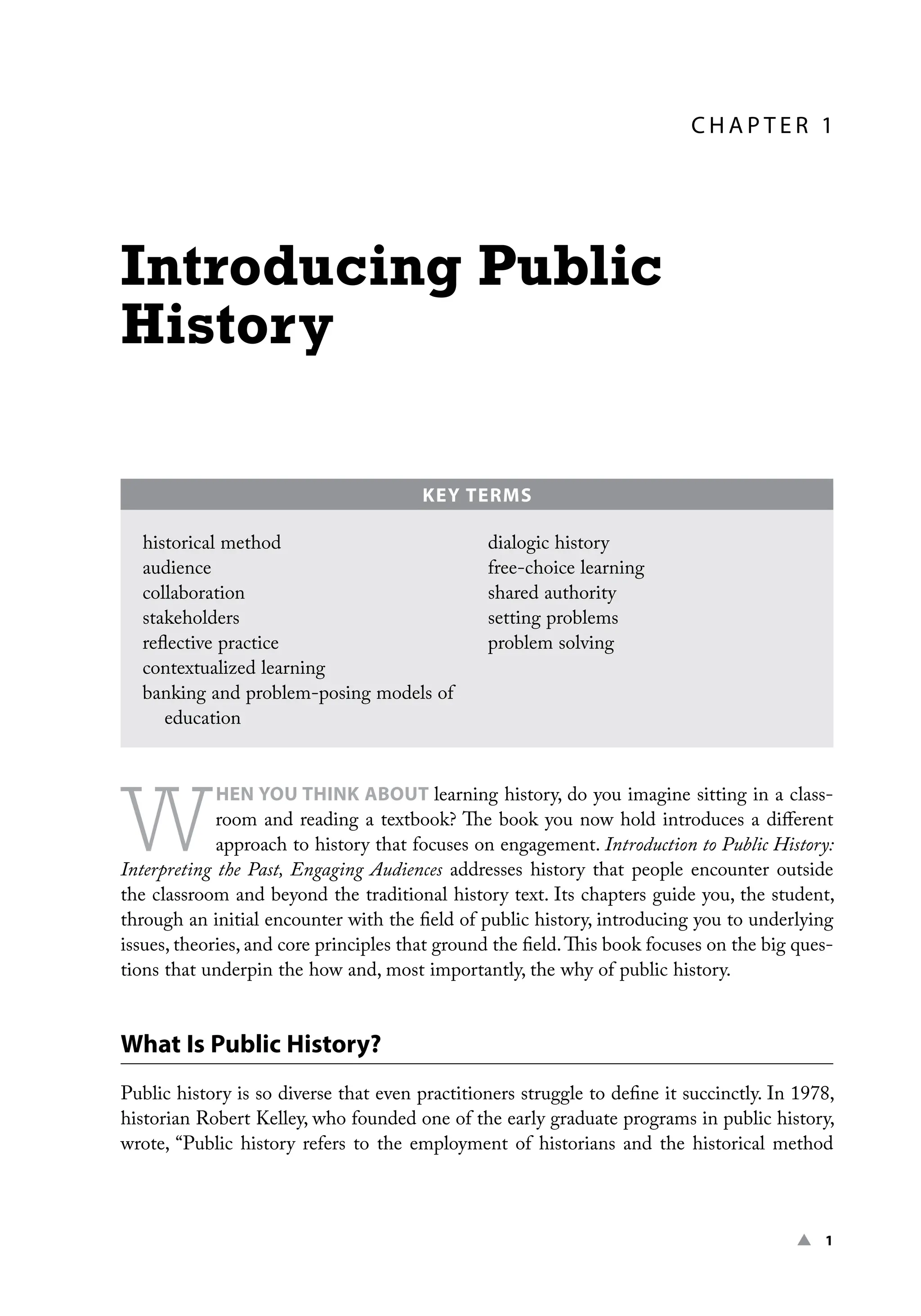 ▲ 1
C H A P TER 1
Introducing Public
History
W
HEN YOU THINK ABOUT learning history, do you imagine sitting in a class-
room and reading a textbook? The book you now hold introduces a different
approach to history that focuses on engagement. Introduction to Public History:
Interpreting the Past, Engaging Audiences addresses history that people encounter outside
the classroom and beyond the traditional history text. Its chapters guide you, the student,
through an initial encounter with the field of public history, introducing you to underlying
issues, theories, and core principles that ground the field.This book focuses on the big ques-
tions that underpin the how and, most importantly, the why of public history.
What Is Public History?
Public history is so diverse that even practitioners struggle to define it succinctly. In 1978,
historian Robert Kelley, who founded one of the early graduate programs in public history,
wrote, “Public history refers to the employment of historians and the historical method
KEY TERMS
historical method
audience
collaboration
stakeholders
reflective practice
contextualized learning
banking and problem-posing models of
education
dialogic history
free-choice learning
shared authority
setting problems
problem solving
 