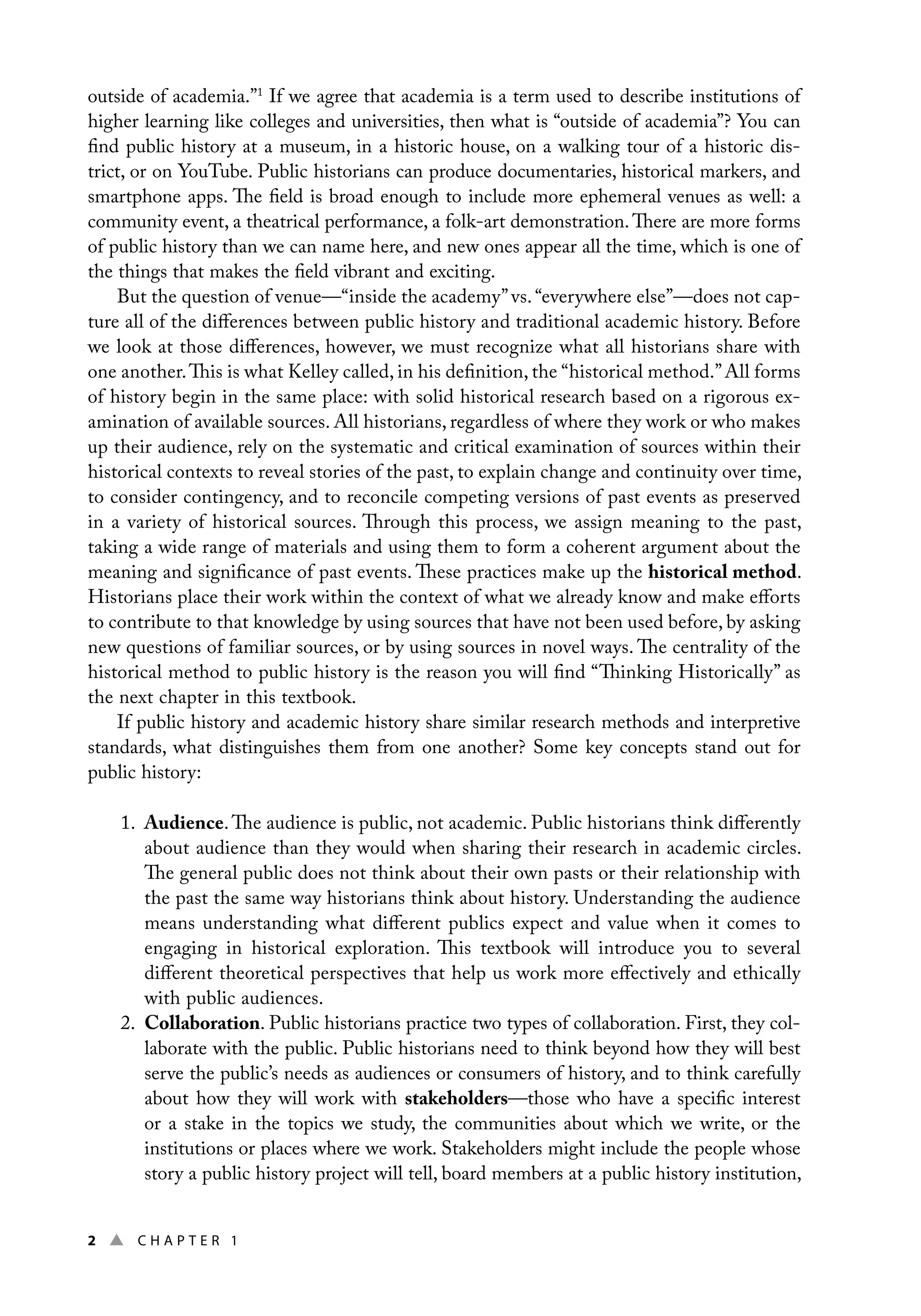 2 ▲ Chap t e r 1
outside of academia.”1
If we agree that academia is a term used to describe institutions of
higher learning like colleges and universities, then what is “outside of academia”? You can
find public history at a museum, in a historic house, on a walking tour of a historic dis-
trict, or on YouTube. Public historians can produce documentaries, historical markers, and
smartphone apps. The field is broad enough to include more ephemeral venues as well: a
community event, a theatrical performance, a folk-art demonstration.There are more forms
of public history than we can name here, and new ones appear all the time, which is one of
the things that makes the field vibrant and exciting.
But the question of venue—“inside the academy”vs.“everywhere else”—does not cap-
ture all of the differences between public history and traditional academic history. Before
we look at those differences, however, we must recognize what all historians share with
one another.This is what Kelley called, in his definition, the “historical method.”All forms
of history begin in the same place: with solid historical research based on a rigorous ex-
amination of available sources. All historians, regardless of where they work or who makes
up their audience, rely on the systematic and critical examination of sources within their
historical contexts to reveal stories of the past, to explain change and continuity over time,
to consider contingency, and to reconcile competing versions of past events as preserved
in a variety of historical sources. Through this process, we assign meaning to the past,
taking a wide range of materials and using them to form a coherent argument about the
meaning and significance of past events. These practices make up the historical method.
Historians place their work within the context of what we already know and make efforts
to contribute to that knowledge by using sources that have not been used before, by asking
new questions of familiar sources, or by using sources in novel ways. The centrality of the
historical method to public history is the reason you will find “Thinking Historically” as
the next chapter in this textbook.
If public history and academic history share similar research methods and interpretive
standards, what distinguishes them from one another? Some key concepts stand out for
public history:
1. Audience.The audience is public, not academic. Public historians think differently
about audience than they would when sharing their research in academic circles.
The general public does not think about their own pasts or their relationship with
the past the same way historians think about history. Understanding the audience
means understanding what different publics expect and value when it comes to
engaging in historical exploration. This textbook will introduce you to several
different theoretical perspectives that help us work more effectively and ethically
with public audiences.
2. Collaboration. Public historians practice two types of collaboration. First, they col-
laborate with the public. Public historians need to think beyond how they will best
serve the public’s needs as audiences or consumers of history, and to think carefully
about how they will work with stakeholders—those who have a specific interest
or a stake in the topics we study, the communities about which we write, or the
institutions or places where we work. Stakeholders might include the people whose
story a public history project will tell, board members at a public history institution,
 