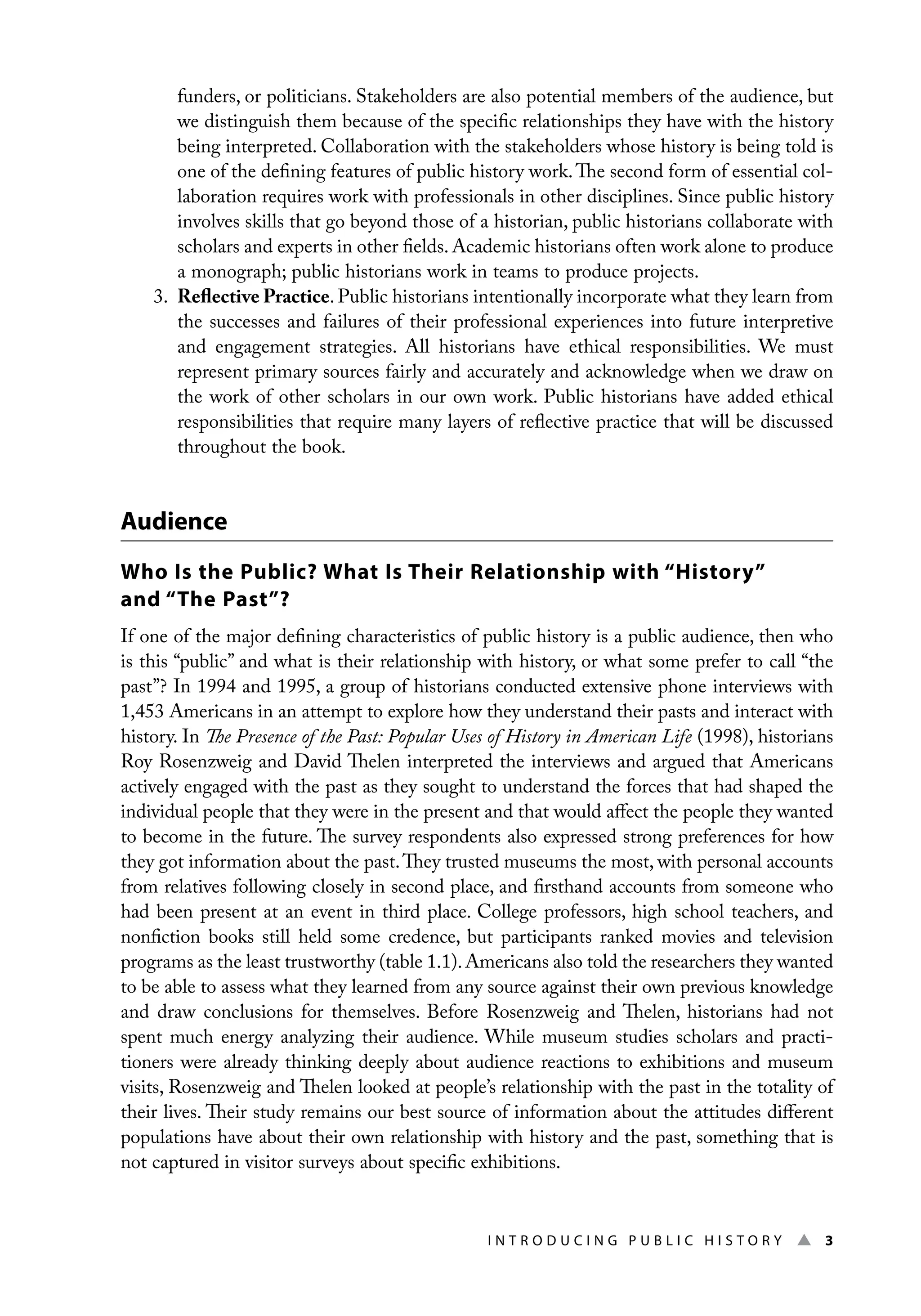 I n t r o d u c i n g P u b l i c H i s t o r y ▲ 3
funders, or politicians. Stakeholders are also potential members of the audience, but
we distinguish them because of the specific relationships they have with the history
being interpreted. Collaboration with the stakeholders whose history is being told is
one of the defining features of public history work.The second form of essential col-
laboration requires work with professionals in other disciplines. Since public history
involves skills that go beyond those of a historian, public historians collaborate with
scholars and experts in other fields. Academic historians often work alone to produce
a monograph; public historians work in teams to produce projects.
3. Reflective Practice. Public historians intentionally incorporate what they learn from
the successes and failures of their professional experiences into future interpretive
and engagement strategies. All historians have ethical responsibilities. We must
represent primary sources fairly and accurately and acknowledge when we draw on
the work of other scholars in our own work. Public historians have added ethical
responsibilities that require many layers of reflective practice that will be discussed
throughout the book.
Audience
Who Is the Public? What Is Their Relationship with “History”
and “The Past”?
If one of the major defining characteristics of public history is a public audience, then who
is this “public” and what is their relationship with history, or what some prefer to call “the
past”? In 1994 and 1995, a group of historians conducted extensive phone interviews with
1,453 Americans in an attempt to explore how they understand their pasts and interact with
history. In The Presence of the Past: Popular Uses of History in American Life (1998), historians
Roy Rosenzweig and David Thelen interpreted the interviews and argued that Americans
actively engaged with the past as they sought to understand the forces that had shaped the
individual people that they were in the present and that would affect the people they wanted
to become in the future. The survey respondents also expressed strong preferences for how
they got information about the past.They trusted museums the most, with personal accounts
from relatives following closely in second place, and firsthand accounts from someone who
had been present at an event in third place. College professors, high school teachers, and
nonfiction books still held some credence, but participants ranked movies and television
programs as the least trustworthy (table 1.1).Americans also told the researchers they wanted
to be able to assess what they learned from any source against their own previous knowledge
and draw conclusions for themselves. Before Rosenzweig and Thelen, historians had not
spent much energy analyzing their audience. While museum studies scholars and practi-
tioners were already thinking deeply about audience reactions to exhibitions and museum
visits, Rosenzweig and Thelen looked at people’s relationship with the past in the totality of
their lives. Their study remains our best source of information about the attitudes different
populations have about their own relationship with history and the past, something that is
not captured in visitor surveys about specific exhibitions.
 