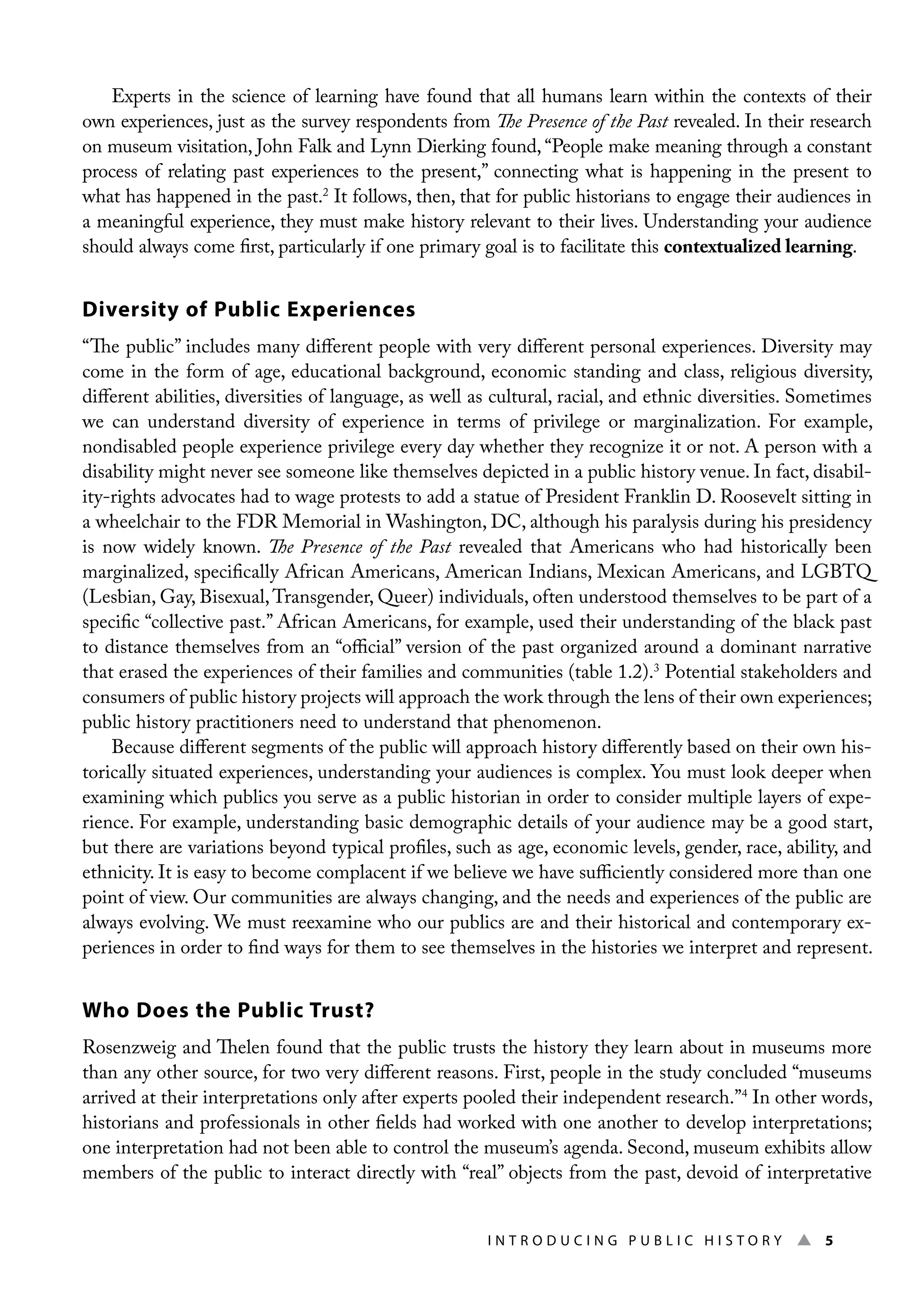 I n t r o d u c i n g P u b l i c H i s t o r y ▲ 5
Experts in the science of learning have found that all humans learn within the contexts of their
own experiences, just as the survey respondents from The Presence of the Past revealed. In their research
on museum visitation, John Falk and Lynn Dierking found, “People make meaning through a constant
process of relating past experiences to the present,” connecting what is happening in the present to
what has happened in the past.2
It follows, then, that for public historians to engage their audiences in
a meaningful experience, they must make history relevant to their lives. Understanding your audience
should always come first, particularly if one primary goal is to facilitate this contextualized learning.
Diversity of Public Experiences
“The public” includes many different people with very different personal experiences. Diversity may
come in the form of age, educational background, economic standing and class, religious diversity,
different abilities, diversities of language, as well as cultural, racial, and ethnic diversities. Sometimes
we can understand diversity of experience in terms of privilege or marginalization. For example,
nondisabled people experience privilege every day whether they recognize it or not. A person with a
disability might never see someone like themselves depicted in a public history venue. In fact, disabil-
ity-rights advocates had to wage protests to add a statue of President Franklin D. Roosevelt sitting in
a wheelchair to the FDR Memorial in Washington, DC, although his paralysis during his presidency
is now widely known. The Presence of the Past revealed that Americans who had historically been
marginalized, specifically African Americans, American Indians, Mexican Americans, and LGBTQ
(Lesbian, Gay, Bisexual,Transgender, Queer) individuals, often understood themselves to be part of a
specific “collective past.” African Americans, for example, used their understanding of the black past
to distance themselves from an “official” version of the past organized around a dominant narrative
that erased the experiences of their families and communities (table 1.2).3
Potential stakeholders and
consumers of public history projects will approach the work through the lens of their own experiences;
public history practitioners need to understand that phenomenon.
Because different segments of the public will approach history differently based on their own his-
torically situated experiences, understanding your audiences is complex. You must look deeper when
examining which publics you serve as a public historian in order to consider multiple layers of expe-
rience. For example, understanding basic demographic details of your audience may be a good start,
but there are variations beyond typical profiles, such as age, economic levels, gender, race, ability, and
ethnicity. It is easy to become complacent if we believe we have sufficiently considered more than one
point of view. Our communities are always changing, and the needs and experiences of the public are
always evolving. We must reexamine who our publics are and their historical and contemporary ex-
periences in order to find ways for them to see themselves in the histories we interpret and represent.
Who Does the Public Trust?
Rosenzweig and Thelen found that the public trusts the history they learn about in museums more
than any other source, for two very different reasons. First, people in the study concluded “museums
arrived at their interpretations only after experts pooled their independent research.”4
In other words,
historians and professionals in other fields had worked with one another to develop interpretations;
one interpretation had not been able to control the museum’s agenda. Second, museum exhibits allow
members of the public to interact directly with “real” objects from the past, devoid of interpretative
 