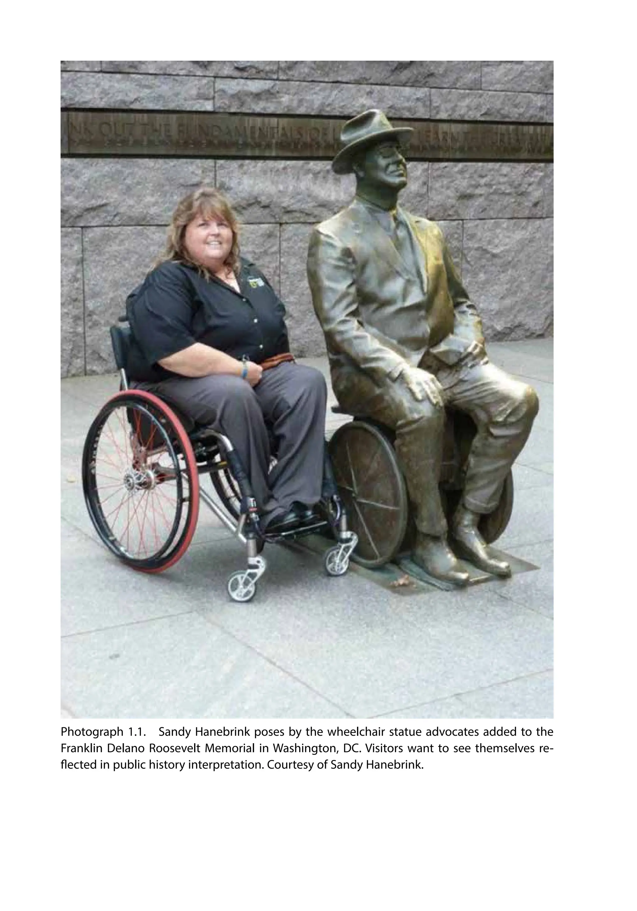 Photograph 1.1. Sandy Hanebrink poses by the wheelchair statue advocates added to the
Franklin Delano Roosevelt Memorial in Washington, DC. Visitors want to see themselves re-
flected in public history interpretation. Courtesy of Sandy Hanebrink.
 