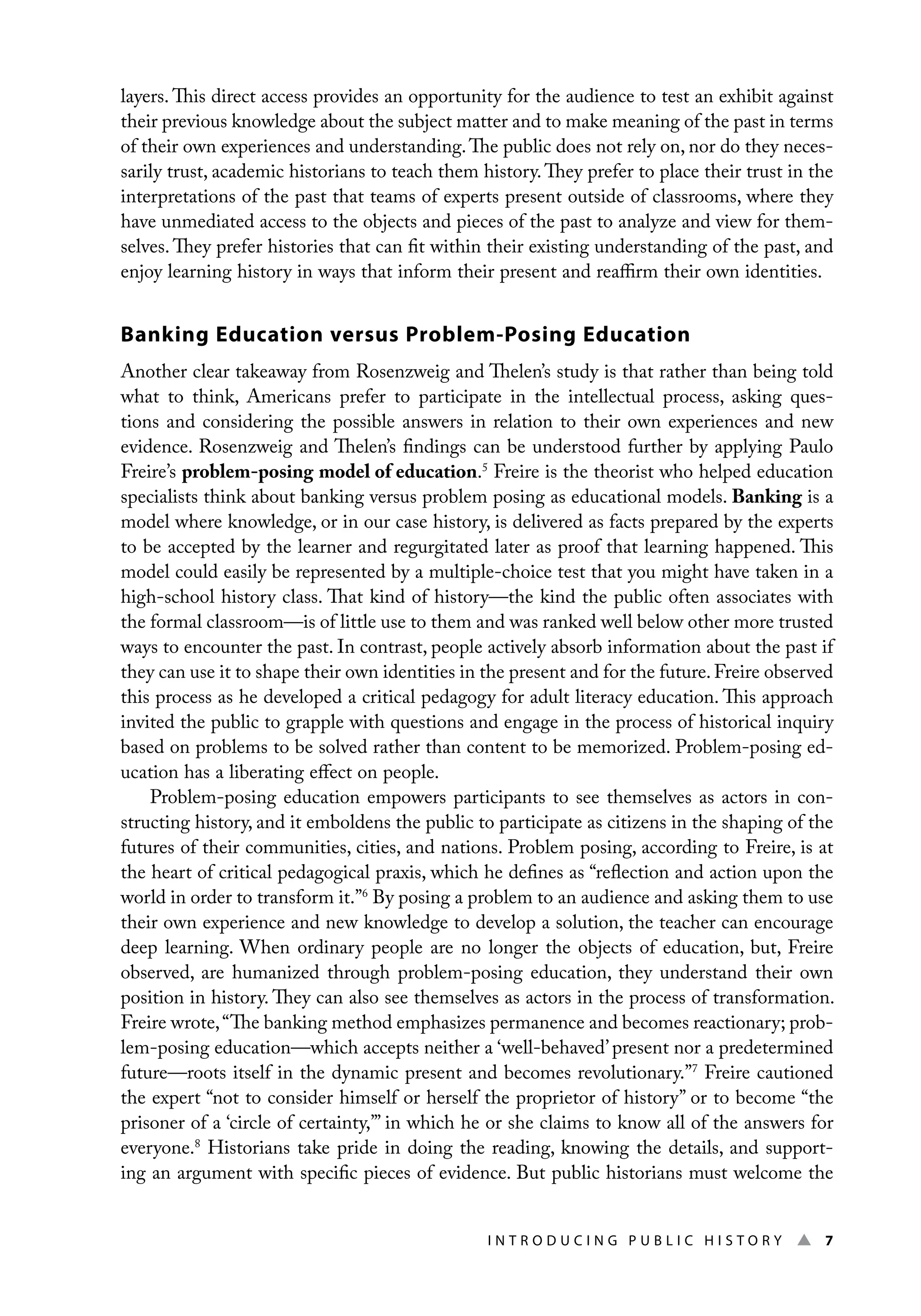 I n t r o d u c i n g P u b l i c H i s t o r y ▲ 7
layers. This direct access provides an opportunity for the audience to test an exhibit against
their previous knowledge about the subject matter and to make meaning of the past in terms
of their own experiences and understanding.The public does not rely on, nor do they neces-
sarily trust, academic historians to teach them history.They prefer to place their trust in the
interpretations of the past that teams of experts present outside of classrooms, where they
have unmediated access to the objects and pieces of the past to analyze and view for them-
selves. They prefer histories that can fit within their existing understanding of the past, and
enjoy learning history in ways that inform their present and reaffirm their own identities.
Banking Education versus Problem-Posing Education
Another clear takeaway from Rosenzweig and Thelen’s study is that rather than being told
what to think, Americans prefer to participate in the intellectual process, asking ques-
tions and considering the possible answers in relation to their own experiences and new
evidence. Rosenzweig and Thelen’s findings can be understood further by applying Paulo
Freire’s problem-posing model of education.5
Freire is the theorist who helped education
specialists think about banking versus problem posing as educational models. Banking is a
model where knowledge, or in our case history, is delivered as facts prepared by the experts
to be accepted by the learner and regurgitated later as proof that learning happened. This
model could easily be represented by a multiple-choice test that you might have taken in a
high-school history class. That kind of history—the kind the public often associates with
the formal classroom—is of little use to them and was ranked well below other more trusted
ways to encounter the past. In contrast, people actively absorb information about the past if
they can use it to shape their own identities in the present and for the future.Freire observed
this process as he developed a critical pedagogy for adult literacy education. This approach
invited the public to grapple with questions and engage in the process of historical inquiry
based on problems to be solved rather than content to be memorized. Problem-posing ed-
ucation has a liberating effect on people.
Problem-posing education empowers participants to see themselves as actors in con-
structing history, and it emboldens the public to participate as citizens in the shaping of the
futures of their communities, cities, and nations. Problem posing, according to Freire, is at
the heart of critical pedagogical praxis, which he defines as “reflection and action upon the
world in order to transform it.”6
By posing a problem to an audience and asking them to use
their own experience and new knowledge to develop a solution, the teacher can encourage
deep learning. When ordinary people are no longer the objects of education, but, Freire
observed, are humanized through problem-posing education, they understand their own
position in history. They can also see themselves as actors in the process of transformation.
Freire wrote,“The banking method emphasizes permanence and becomes reactionary; prob-
lem-posing education—which accepts neither a ‘well-behaved’present nor a predetermined
future—roots itself in the dynamic present and becomes revolutionary.”7
Freire cautioned
the expert “not to consider himself or herself the proprietor of history” or to become “the
prisoner of a ‘circle of certainty,’” in which he or she claims to know all of the answers for
everyone.8
Historians take pride in doing the reading, knowing the details, and support-
ing an argument with specific pieces of evidence. But public historians must welcome the
 