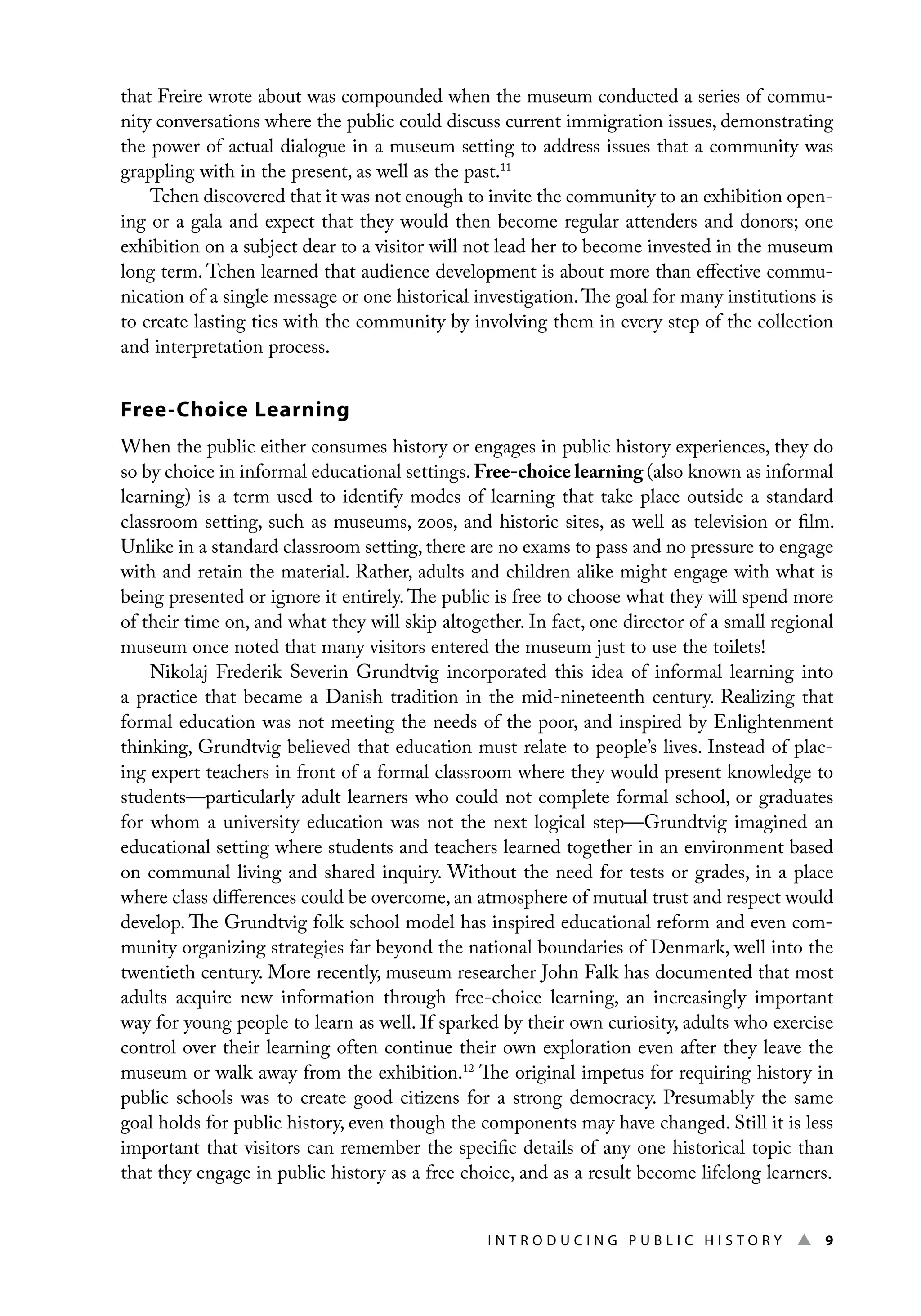 I n t r o d u c i n g P u b l i c H i s t o r y ▲ 9
that Freire wrote about was compounded when the museum conducted a series of commu-
nity conversations where the public could discuss current immigration issues, demonstrating
the power of actual dialogue in a museum setting to address issues that a community was
grappling with in the present, as well as the past.11
Tchen discovered that it was not enough to invite the community to an exhibition open-
ing or a gala and expect that they would then become regular attenders and donors; one
exhibition on a subject dear to a visitor will not lead her to become invested in the museum
long term. Tchen learned that audience development is about more than effective commu-
nication of a single message or one historical investigation.The goal for many institutions is
to create lasting ties with the community by involving them in every step of the collection
and interpretation process.
Free-Choice Learning
When the public either consumes history or engages in public history experiences, they do
so by choice in informal educational settings. Free-choice learning (also known as informal
learning) is a term used to identify modes of learning that take place outside a standard
classroom setting, such as museums, zoos, and historic sites, as well as television or film.
Unlike in a standard classroom setting, there are no exams to pass and no pressure to engage
with and retain the material. Rather, adults and children alike might engage with what is
being presented or ignore it entirely.The public is free to choose what they will spend more
of their time on, and what they will skip altogether. In fact, one director of a small regional
museum once noted that many visitors entered the museum just to use the toilets!
Nikolaj Frederik Severin Grundtvig incorporated this idea of informal learning into
a practice that became a Danish tradition in the mid-nineteenth century. Realizing that
formal education was not meeting the needs of the poor, and inspired by Enlightenment
thinking, Grundtvig believed that education must relate to people’s lives. Instead of plac-
ing expert teachers in front of a formal classroom where they would present knowledge to
students—particularly adult learners who could not complete formal school, or graduates
for whom a university education was not the next logical step—Grundtvig imagined an
educational setting where students and teachers learned together in an environment based
on communal living and shared inquiry. Without the need for tests or grades, in a place
where class differences could be overcome, an atmosphere of mutual trust and respect would
develop. The Grundtvig folk school model has inspired educational reform and even com-
munity organizing strategies far beyond the national boundaries of Denmark, well into the
twentieth century. More recently, museum researcher John Falk has documented that most
adults acquire new information through free-choice learning, an increasingly important
way for young people to learn as well. If sparked by their own curiosity, adults who exercise
control over their learning often continue their own exploration even after they leave the
museum or walk away from the exhibition.12
The original impetus for requiring history in
public schools was to create good citizens for a strong democracy. Presumably the same
goal holds for public history, even though the components may have changed. Still it is less
important that visitors can remember the specific details of any one historical topic than
that they engage in public history as a free choice, and as a result become lifelong learners.
 