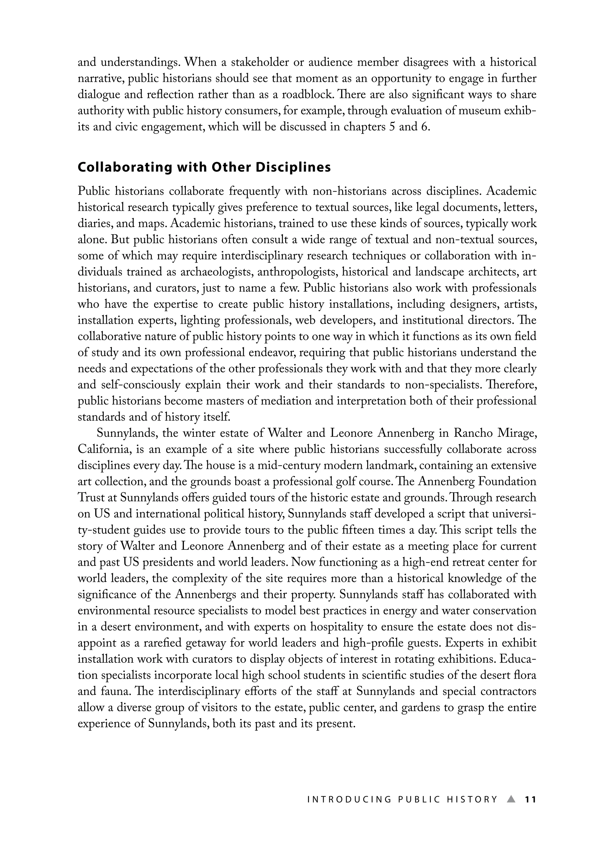 I n t r o d u c i n g P u b l i c H i s t o r y ▲ 11
and understandings. When a stakeholder or audience member disagrees with a historical
narrative, public historians should see that moment as an opportunity to engage in further
dialogue and reflection rather than as a roadblock. There are also significant ways to share
authority with public history consumers, for example, through evaluation of museum exhib-
its and civic engagement, which will be discussed in chapters 5 and 6.
Collaborating with Other Disciplines
Public historians collaborate frequently with non-historians across disciplines. Academic
historical research typically gives preference to textual sources, like legal documents, letters,
diaries, and maps. Academic historians, trained to use these kinds of sources, typically work
alone. But public historians often consult a wide range of textual and non-textual sources,
some of which may require interdisciplinary research techniques or collaboration with in-
dividuals trained as archaeologists, anthropologists, historical and landscape architects, art
historians, and curators, just to name a few. Public historians also work with professionals
who have the expertise to create public history installations, including designers, artists,
installation experts, lighting professionals, web developers, and institutional directors. The
collaborative nature of public history points to one way in which it functions as its own field
of study and its own professional endeavor, requiring that public historians understand the
needs and expectations of the other professionals they work with and that they more clearly
and self-consciously explain their work and their standards to non-specialists. Therefore,
public historians become masters of mediation and interpretation both of their professional
standards and of history itself.
Sunnylands, the winter estate of Walter and Leonore Annenberg in Rancho Mirage,
California, is an example of a site where public historians successfully collaborate across
disciplines every day.The house is a mid-century modern landmark, containing an extensive
art collection, and the grounds boast a professional golf course.The Annenberg Foundation
Trust at Sunnylands offers guided tours of the historic estate and grounds.Through research
on US and international political history, Sunnylands staff developed a script that universi-
ty-student guides use to provide tours to the public fifteen times a day. This script tells the
story of Walter and Leonore Annenberg and of their estate as a meeting place for current
and past US presidents and world leaders. Now functioning as a high-end retreat center for
world leaders, the complexity of the site requires more than a historical knowledge of the
significance of the Annenbergs and their property. Sunnylands staff has collaborated with
environmental resource specialists to model best practices in energy and water conservation
in a desert environment, and with experts on hospitality to ensure the estate does not dis-
appoint as a rarefied getaway for world leaders and high-profile guests. Experts in exhibit
installation work with curators to display objects of interest in rotating exhibitions. Educa-
tion specialists incorporate local high school students in scientific studies of the desert flora
and fauna. The interdisciplinary efforts of the staff at Sunnylands and special contractors
allow a diverse group of visitors to the estate, public center, and gardens to grasp the entire
experience of Sunnylands, both its past and its present.
 