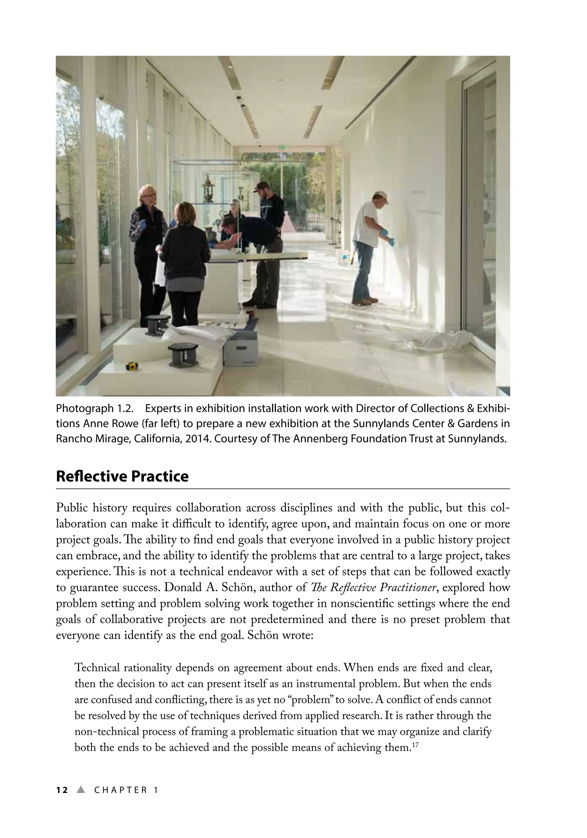12 ▲ Chap t e r 1
Reflective Practice
Public history requires collaboration across disciplines and with the public, but this col-
laboration can make it difficult to identify, agree upon, and maintain focus on one or more
project goals.The ability to find end goals that everyone involved in a public history project
can embrace, and the ability to identify the problems that are central to a large project, takes
experience. This is not a technical endeavor with a set of steps that can be followed exactly
to guarantee success. Donald A. Schön, author of The Reflective Practitioner, explored how
problem setting and problem solving work together in nonscientific settings where the end
goals of collaborative projects are not predetermined and there is no preset problem that
everyone can identify as the end goal. Schön wrote:
Technical rationality depends on agreement about ends. When ends are fixed and clear,
then the decision to act can present itself as an instrumental problem. But when the ends
are confused and conflicting, there is as yet no “problem”to solve. A conflict of ends cannot
be resolved by the use of techniques derived from applied research. It is rather through the
non-technical process of framing a problematic situation that we may organize and clarify
both the ends to be achieved and the possible means of achieving them.17
Photograph 1.2. Experts in exhibition installation work with Director of Collections  Exhibi-
tions Anne Rowe (far left) to prepare a new exhibition at the Sunnylands Center  Gardens in
Rancho Mirage, California, 2014. Courtesy of The Annenberg Foundation Trust at Sunnylands.
 