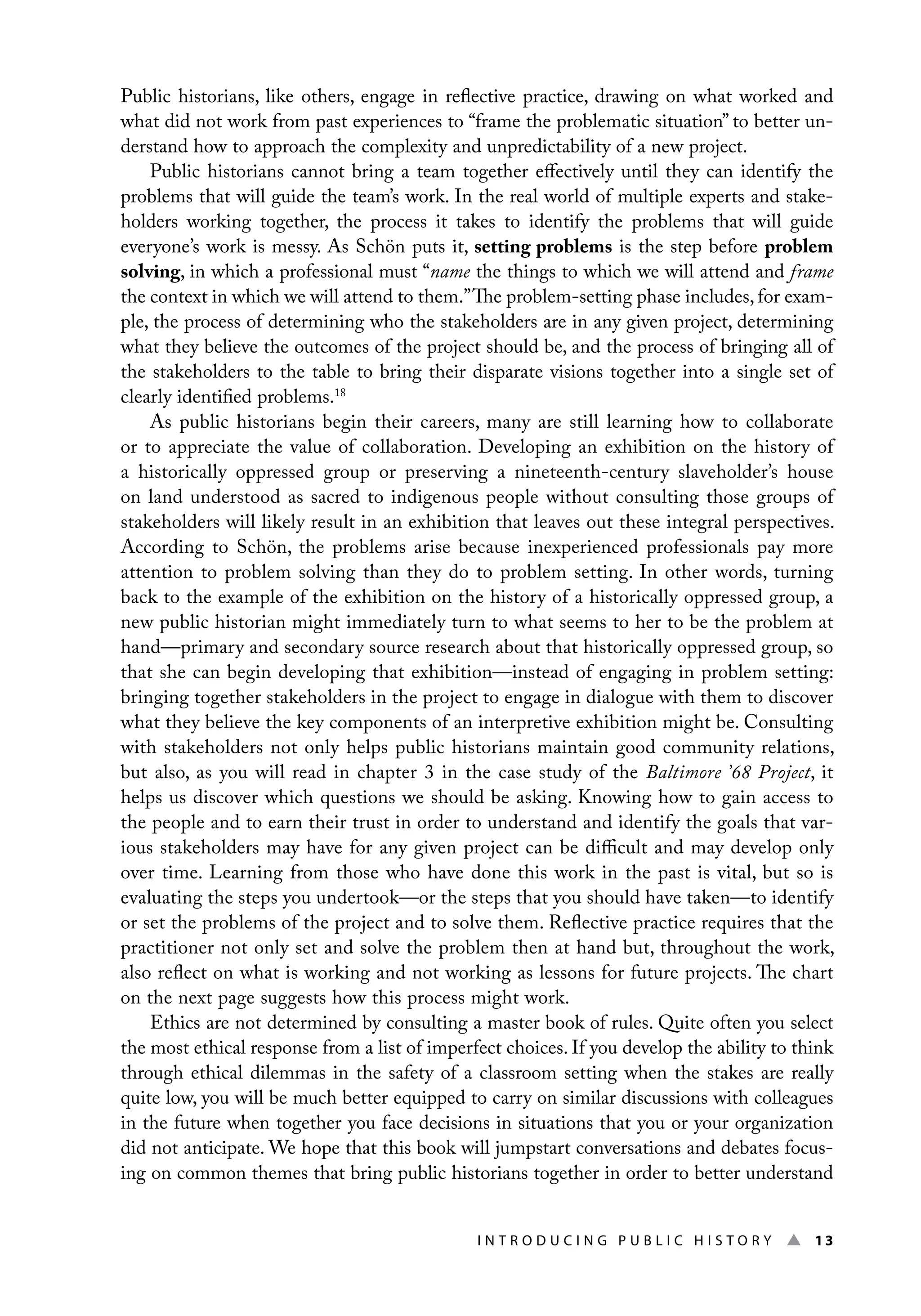I n t r o d u c i n g P u b l i c H i s t o r y ▲ 13
Public historians, like others, engage in reflective practice, drawing on what worked and
what did not work from past experiences to “frame the problematic situation” to better un-
derstand how to approach the complexity and unpredictability of a new project.
Public historians cannot bring a team together effectively until they can identify the
problems that will guide the team’s work. In the real world of multiple experts and stake-
holders working together, the process it takes to identify the problems that will guide
everyone’s work is messy. As Schön puts it, setting problems is the step before problem
solving, in which a professional must “name the things to which we will attend and frame
the context in which we will attend to them.”The problem-setting phase includes, for exam-
ple, the process of determining who the stakeholders are in any given project, determining
what they believe the outcomes of the project should be, and the process of bringing all of
the stakeholders to the table to bring their disparate visions together into a single set of
clearly identified problems.18
As public historians begin their careers, many are still learning how to collaborate
or to appreciate the value of collaboration. Developing an exhibition on the history of
a historically oppressed group or preserving a nineteenth-century slaveholder’s house
on land understood as sacred to indigenous people without consulting those groups of
stakeholders will likely result in an exhibition that leaves out these integral perspectives.
According to Schön, the problems arise because inexperienced professionals pay more
attention to problem solving than they do to problem setting. In other words, turning
back to the example of the exhibition on the history of a historically oppressed group, a
new public historian might immediately turn to what seems to her to be the problem at
hand—primary and secondary source research about that historically oppressed group, so
that she can begin developing that exhibition—instead of engaging in problem setting:
bringing together stakeholders in the project to engage in dialogue with them to discover
what they believe the key components of an interpretive exhibition might be. Consulting
with stakeholders not only helps public historians maintain good community relations,
but also, as you will read in chapter 3 in the case study of the Baltimore ’68 Project, it
helps us discover which questions we should be asking. Knowing how to gain access to
the people and to earn their trust in order to understand and identify the goals that var-
ious stakeholders may have for any given project can be difficult and may develop only
over time. Learning from those who have done this work in the past is vital, but so is
evaluating the steps you undertook—or the steps that you should have taken—to identify
or set the problems of the project and to solve them. Reflective practice requires that the
practitioner not only set and solve the problem then at hand but, throughout the work,
also reflect on what is working and not working as lessons for future projects. The chart
on the next page suggests how this process might work.
Ethics are not determined by consulting a master book of rules. Quite often you select
the most ethical response from a list of imperfect choices. If you develop the ability to think
through ethical dilemmas in the safety of a classroom setting when the stakes are really
quite low, you will be much better equipped to carry on similar discussions with colleagues
in the future when together you face decisions in situations that you or your organization
did not anticipate. We hope that this book will jumpstart conversations and debates focus-
ing on common themes that bring public historians together in order to better understand
 