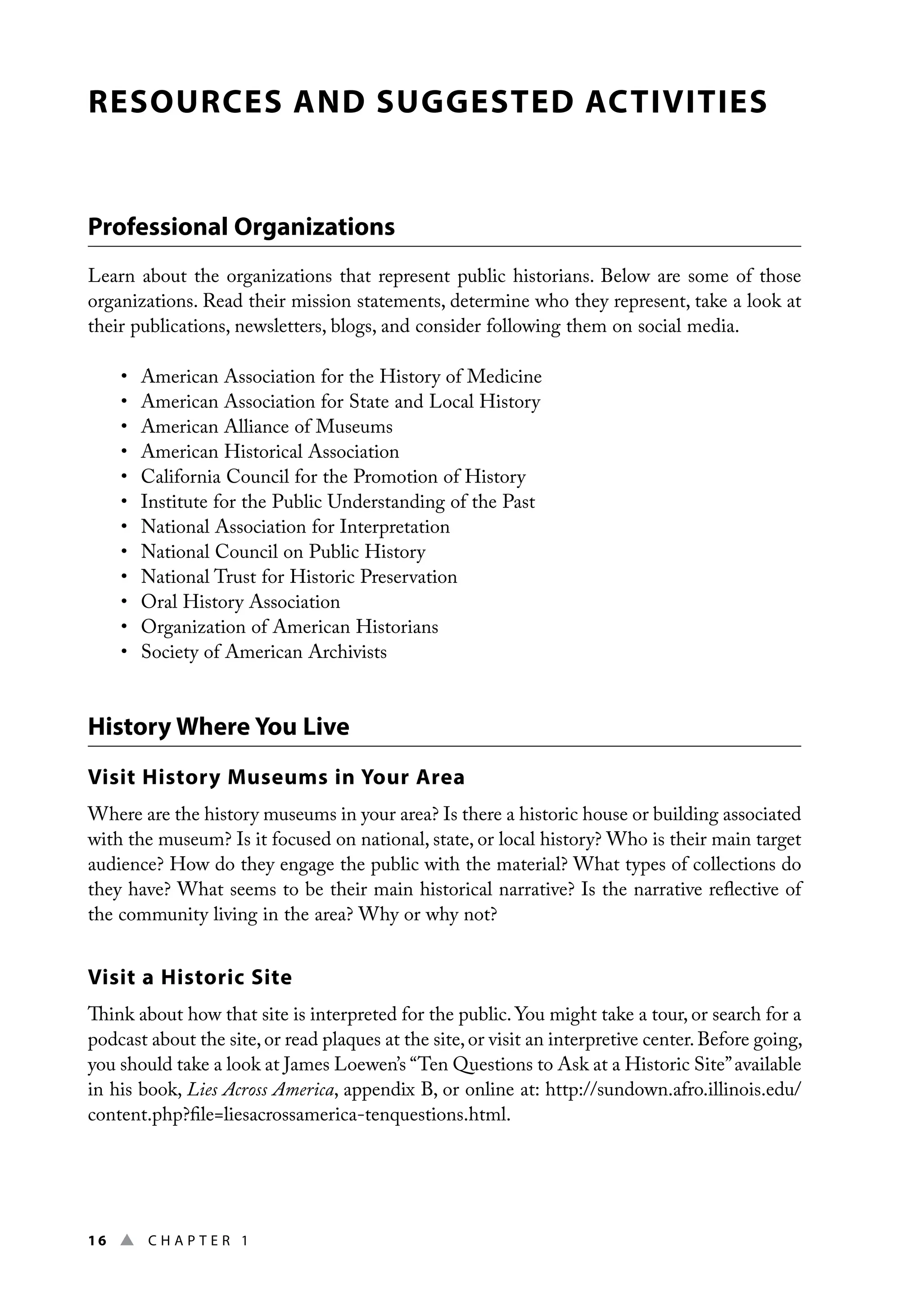 16 ▲ Chap t e r 1
RESOURCES AND SUGGESTED ACTIVITIES
Professional Organizations
Learn about the organizations that represent public historians. Below are some of those
organizations. Read their mission statements, determine who they represent, take a look at
their publications, newsletters, blogs, and consider following them on social media.
• American Association for the History of Medicine
• American Association for State and Local History
• American Alliance of Museums
• American Historical Association
• California Council for the Promotion of History
• Institute for the Public Understanding of the Past
• National Association for Interpretation
• National Council on Public History
• National Trust for Historic Preservation
• Oral History Association
• Organization of American Historians
• Society of American Archivists
History Where You Live
Visit History Museums in Your Area
Where are the history museums in your area? Is there a historic house or building associated
with the museum? Is it focused on national, state, or local history? Who is their main target
audience? How do they engage the public with the material? What types of collections do
they have? What seems to be their main historical narrative? Is the narrative reflective of
the community living in the area? Why or why not?
Visit a Historic Site
Think about how that site is interpreted for the public. You might take a tour, or search for a
podcast about the site,or read plaques at the site,or visit an interpretive center.Before going,
you should take a look at James Loewen’s “Ten Questions to Ask at a Historic Site”available
in his book, Lies Across America, appendix B, or online at: http://sundown.afro.illinois.edu/
content.php?file=liesacrossamerica-tenquestions.html.
 