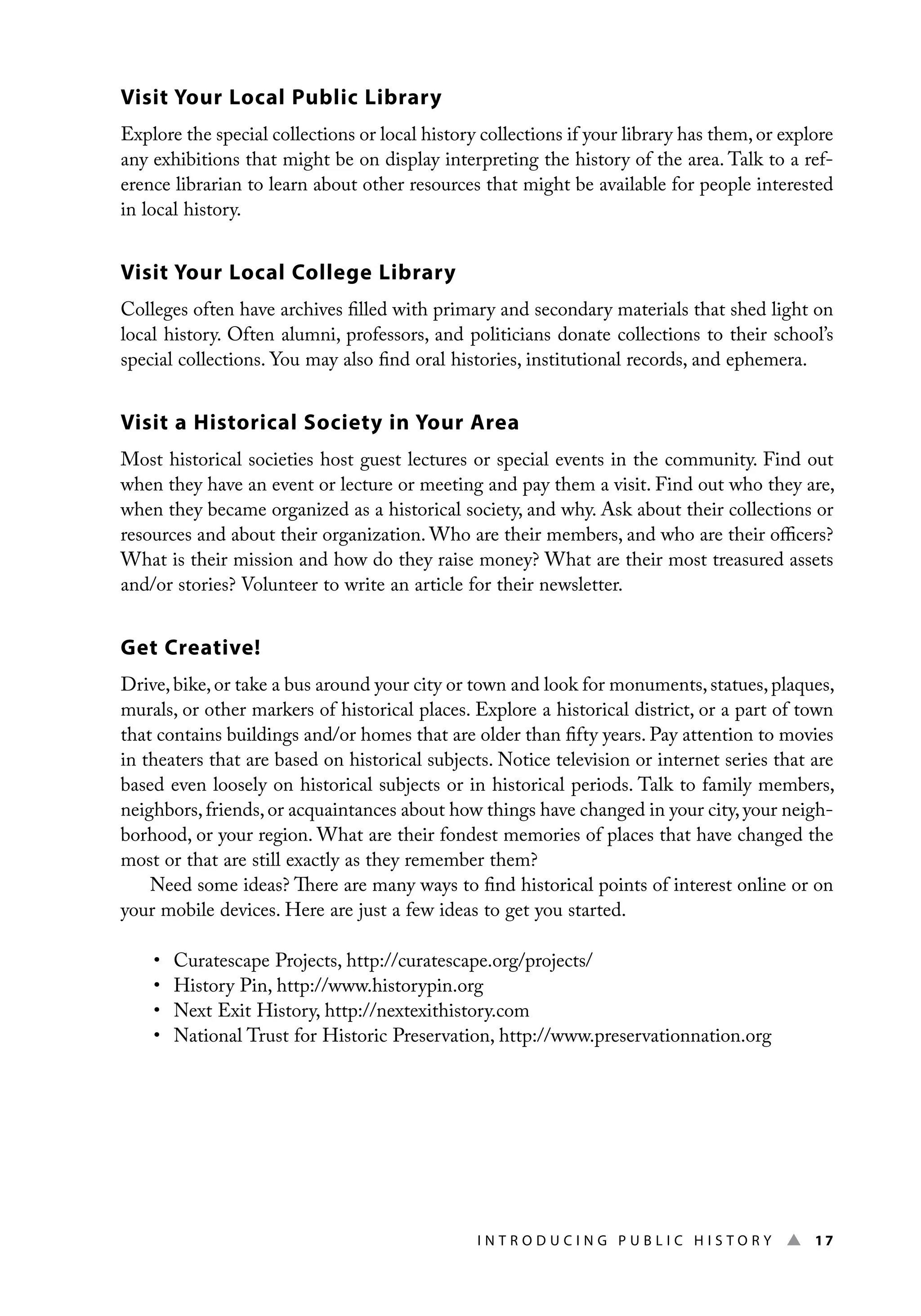 I n t r o d u c i n g P u b l i c H i s t o r y ▲ 17
Visit Your Local Public Library
Explore the special collections or local history collections if your library has them, or explore
any exhibitions that might be on display interpreting the history of the area. Talk to a ref-
erence librarian to learn about other resources that might be available for people interested
in local history.
Visit Your Local College Library
Colleges often have archives filled with primary and secondary materials that shed light on
local history. Often alumni, professors, and politicians donate collections to their school’s
special collections. You may also find oral histories, institutional records, and ephemera.
Visit a Historical Society in Your Area
Most historical societies host guest lectures or special events in the community. Find out
when they have an event or lecture or meeting and pay them a visit. Find out who they are,
when they became organized as a historical society, and why. Ask about their collections or
resources and about their organization. Who are their members, and who are their officers?
What is their mission and how do they raise money? What are their most treasured assets
and/or stories? Volunteer to write an article for their newsletter.
Get Creative!
Drive,bike,or take a bus around your city or town and look for monuments,statues,plaques,
murals, or other markers of historical places. Explore a historical district, or a part of town
that contains buildings and/or homes that are older than fifty years. Pay attention to movies
in theaters that are based on historical subjects. Notice television or internet series that are
based even loosely on historical subjects or in historical periods. Talk to family members,
neighbors,friends,or acquaintances about how things have changed in your city,your neigh-
borhood, or your region. What are their fondest memories of places that have changed the
most or that are still exactly as they remember them?
Need some ideas? There are many ways to find historical points of interest online or on
your mobile devices. Here are just a few ideas to get you started.
• Curatescape Projects, http://curatescape.org/projects/
• History Pin, http://www.historypin.org
• Next Exit History, http://nextexithistory.com
• National Trust for Historic Preservation, http://www.preservationnation.org
 