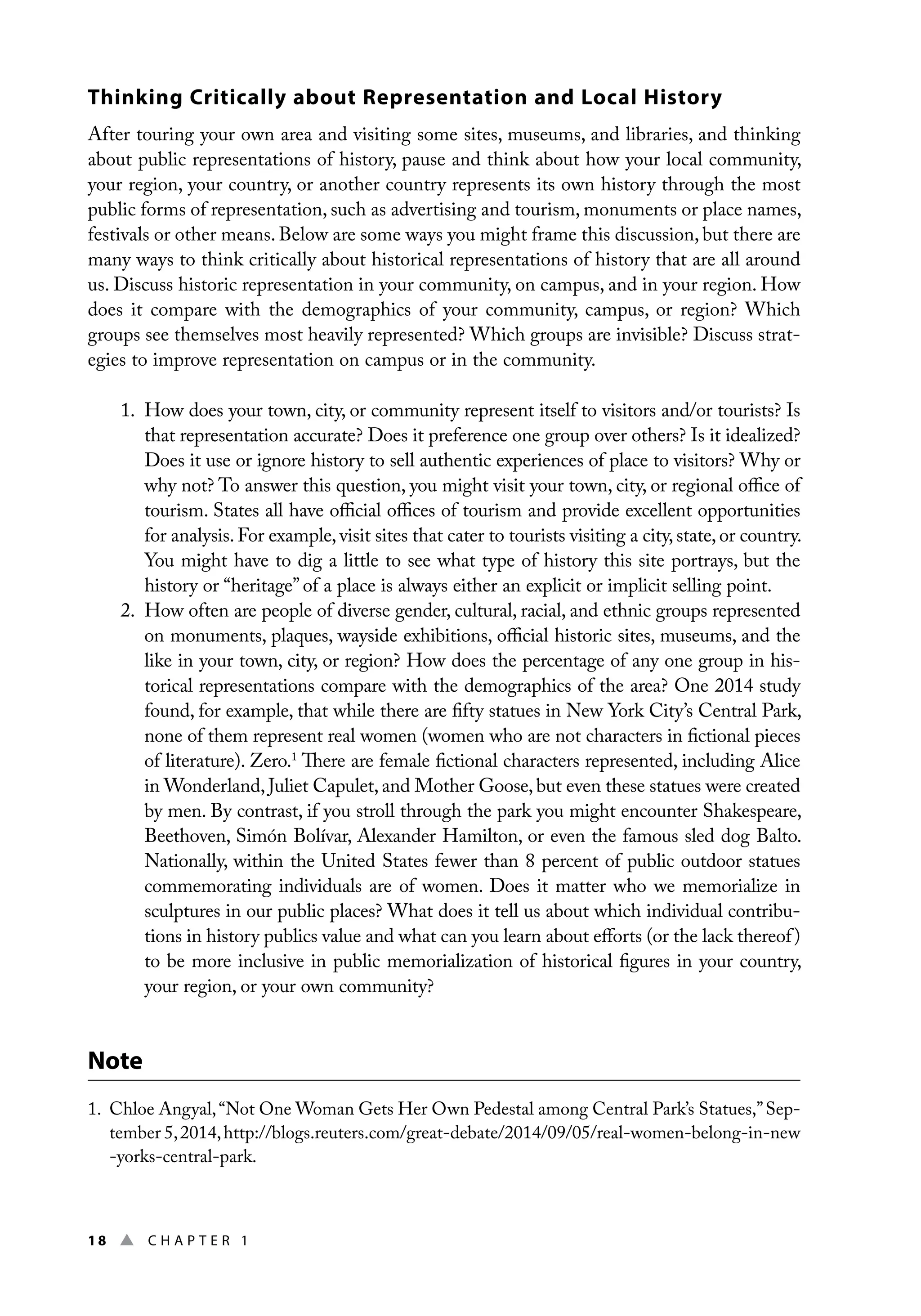 18 ▲ Chap t e r 1
Thinking Critically about Representation and Local History
After touring your own area and visiting some sites, museums, and libraries, and thinking
about public representations of history, pause and think about how your local community,
your region, your country, or another country represents its own history through the most
public forms of representation, such as advertising and tourism, monuments or place names,
festivals or other means. Below are some ways you might frame this discussion, but there are
many ways to think critically about historical representations of history that are all around
us. Discuss historic representation in your community, on campus, and in your region. How
does it compare with the demographics of your community, campus, or region? Which
groups see themselves most heavily represented? Which groups are invisible? Discuss strat-
egies to improve representation on campus or in the community.
1. How does your town, city, or community represent itself to visitors and/or tourists? Is
that representation accurate? Does it preference one group over others? Is it idealized?
Does it use or ignore history to sell authentic experiences of place to visitors? Why or
why not? To answer this question, you might visit your town, city, or regional office of
tourism. States all have official offices of tourism and provide excellent opportunities
for analysis. For example, visit sites that cater to tourists visiting a city,state,or country.
You might have to dig a little to see what type of history this site portrays, but the
history or “heritage” of a place is always either an explicit or implicit selling point.
2. How often are people of diverse gender, cultural, racial, and ethnic groups represented
on monuments, plaques, wayside exhibitions, official historic sites, museums, and the
like in your town, city, or region? How does the percentage of any one group in his-
torical representations compare with the demographics of the area? One 2014 study
found, for example, that while there are fifty statues in New York City’s Central Park,
none of them represent real women (women who are not characters in fictional pieces
of literature). Zero.1
There are female fictional characters represented, including Alice
in Wonderland, Juliet Capulet, and Mother Goose, but even these statues were created
by men. By contrast, if you stroll through the park you might encounter Shakespeare,
Beethoven, Simón Bolívar, Alexander Hamilton, or even the famous sled dog Balto.
Nationally, within the United States fewer than 8 percent of public outdoor statues
commemorating individuals are of women. Does it matter who we memorialize in
sculptures in our public places? What does it tell us about which individual contribu-
tions in history publics value and what can you learn about efforts (or the lack thereof)
to be more inclusive in public memorialization of historical figures in your country,
your region, or your own community?
Note
1. 
Chloe Angyal,“Not One Woman Gets Her Own Pedestal among Central Park’s Statues,”Sep-
tember 5,2014,http://blogs.reuters.com/great-debate/2014/09/05/real-women-belong-in-new
-yorks-central-park.
 