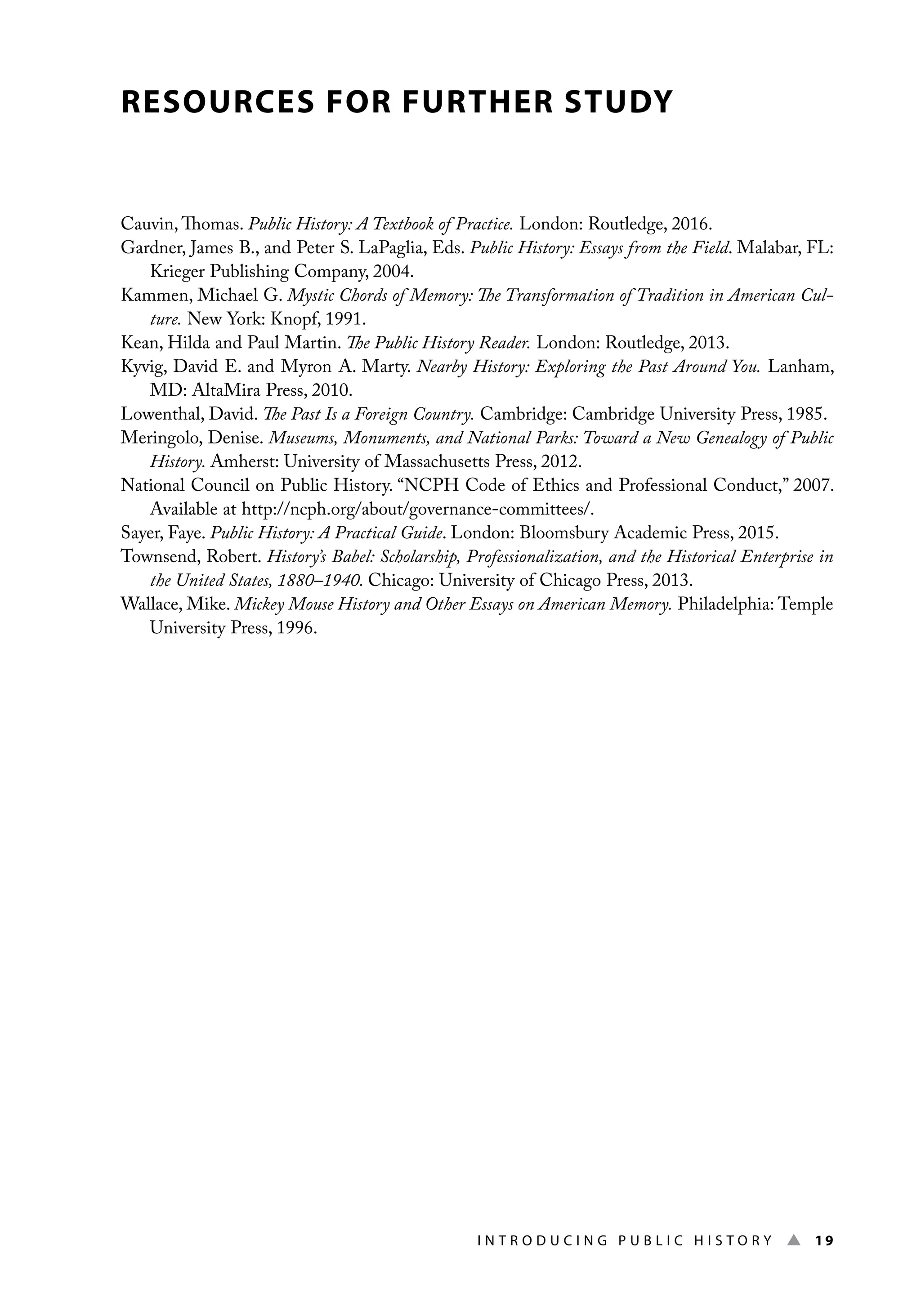 I n t r o d u c i n g P u b l i c H i s t o r y ▲ 19
RESOURCES FOR FURTHER STUDY
Cauvin, Thomas. Public History: A Textbook of Practice. London: Routledge, 2016.
Gardner, James B., and Peter S. LaPaglia, Eds. Public History: Essays from the Field. Malabar, FL:
Krieger Publishing Company, 2004.
Kammen, Michael G. Mystic Chords of Memory: The Transformation of Tradition in American Cul-
ture. New York: Knopf, 1991.
Kean, Hilda and Paul Martin. The Public History Reader. London: Routledge, 2013.
Kyvig, David E. and Myron A. Marty. Nearby History: Exploring the Past Around You. Lanham,
MD: AltaMira Press, 2010.
Lowenthal, David. The Past Is a Foreign Country. Cambridge: Cambridge University Press, 1985.
Meringolo, Denise. Museums, Monuments, and National Parks: Toward a New Genealogy of Public
History. Amherst: University of Massachusetts Press, 2012.
National Council on Public History. “NCPH Code of Ethics and Professional Conduct,” 2007.
Available at http://ncph.org/about/governance-committees/.
Sayer, Faye. Public History: A Practical Guide. London: Bloomsbury Academic Press, 2015.
Townsend, Robert. History’s Babel: Scholarship, Professionalization, and the Historical Enterprise in
the United States, 1880–1940. Chicago: University of Chicago Press, 2013.
Wallace, Mike. Mickey Mouse History and Other Essays on American Memory. Philadelphia: Temple
University Press, 1996.
 