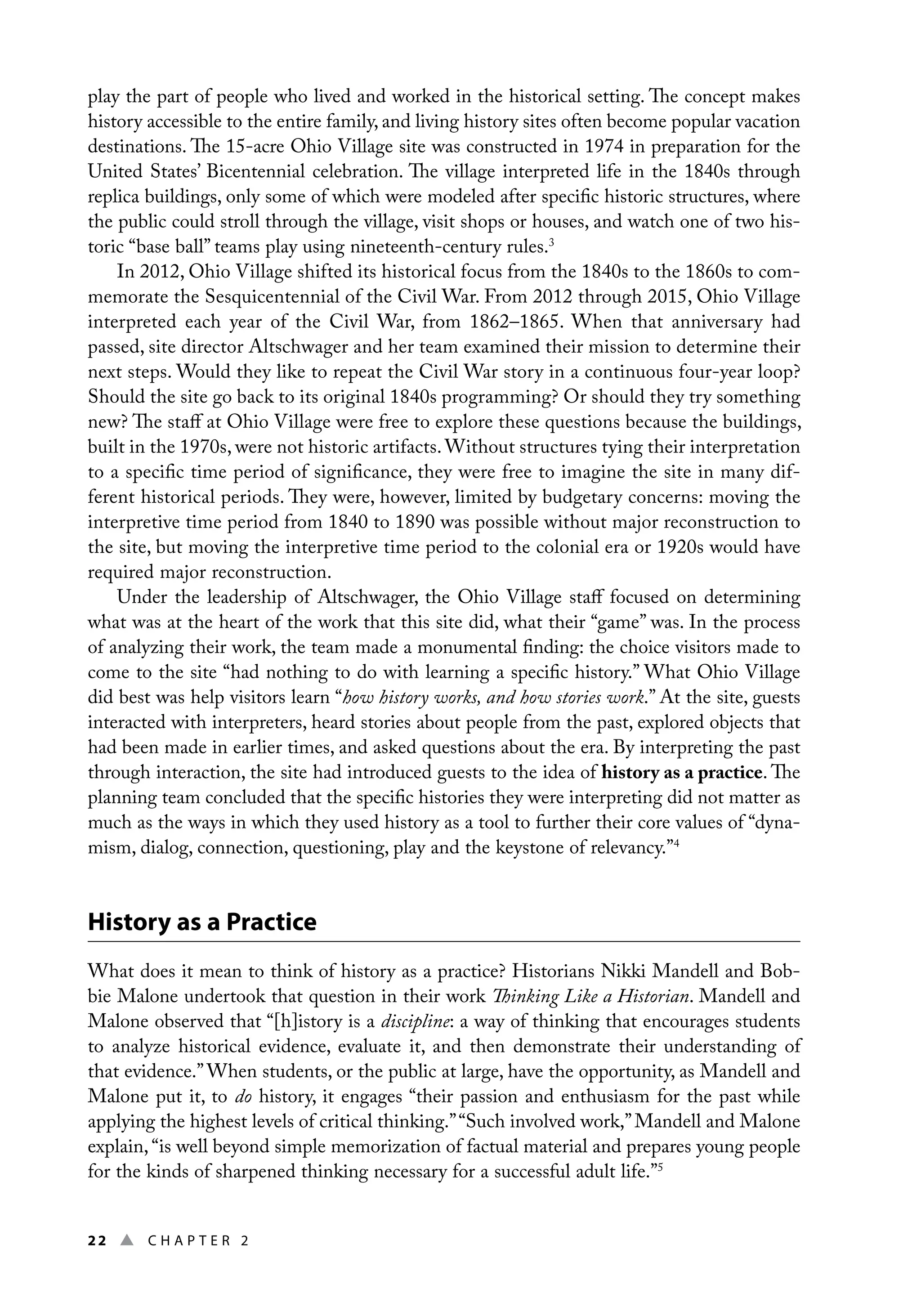22 ▲ Chap t e r 2
play the part of people who lived and worked in the historical setting. The concept makes
history accessible to the entire family, and living history sites often become popular vacation
destinations. The 15-acre Ohio Village site was constructed in 1974 in preparation for the
United States’ Bicentennial celebration. The village interpreted life in the 1840s through
replica buildings, only some of which were modeled after specific historic structures, where
the public could stroll through the village, visit shops or houses, and watch one of two his-
toric “base ball” teams play using nineteenth-century rules.3
In 2012, Ohio Village shifted its historical focus from the 1840s to the 1860s to com-
memorate the Sesquicentennial of the Civil War. From 2012 through 2015, Ohio Village
interpreted each year of the Civil War, from 1862–1865. When that anniversary had
passed, site director Altschwager and her team examined their mission to determine their
next steps. Would they like to repeat the Civil War story in a continuous four-year loop?
Should the site go back to its original 1840s programming? Or should they try something
new? The staff at Ohio Village were free to explore these questions because the buildings,
built in the 1970s, were not historic artifacts.Without structures tying their interpretation
to a specific time period of significance, they were free to imagine the site in many dif-
ferent historical periods. They were, however, limited by budgetary concerns: moving the
interpretive time period from 1840 to 1890 was possible without major reconstruction to
the site, but moving the interpretive time period to the colonial era or 1920s would have
required major reconstruction.
Under the leadership of Altschwager, the Ohio Village staff focused on determining
what was at the heart of the work that this site did, what their “game” was. In the process
of analyzing their work, the team made a monumental finding: the choice visitors made to
come to the site “had nothing to do with learning a specific history.” What Ohio Village
did best was help visitors learn “how history works, and how stories work.” At the site, guests
interacted with interpreters, heard stories about people from the past, explored objects that
had been made in earlier times, and asked questions about the era. By interpreting the past
through interaction, the site had introduced guests to the idea of history as a practice. The
planning team concluded that the specific histories they were interpreting did not matter as
much as the ways in which they used history as a tool to further their core values of “dyna-
mism, dialog, connection, questioning, play and the keystone of relevancy.”4
History as a Practice
What does it mean to think of history as a practice? Historians Nikki Mandell and Bob-
bie Malone undertook that question in their work Thinking Like a Historian. Mandell and
Malone observed that “[h]istory is a discipline: a way of thinking that encourages students
to analyze historical evidence, evaluate it, and then demonstrate their understanding of
that evidence.” When students, or the public at large, have the opportunity, as Mandell and
Malone put it, to do history, it engages “their passion and enthusiasm for the past while
applying the highest levels of critical thinking.”“Such involved work,”Mandell and Malone
explain, “is well beyond simple memorization of factual material and prepares young people
for the kinds of sharpened thinking necessary for a successful adult life.”5
 
